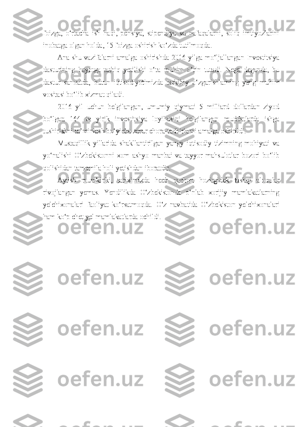 foizga,   o‘rtacha   ish   haqi,   pensiya,   stipendiya   va   nafaqalarni,   soliq   imtiyozlarini
inobatga olgan holda, 15 foizga oshirish ko‘zda tutilmoqda.  
Ana  shu   vazifalarni  amalga  oshirishda  2016  yilga  mo‘ljallangan   Investitsiya
dasturining   hayotga   tatbiq   yetilishi   o‘ta   muhim   o‘rin   tutadi.   Nega   deganda,   bu
dastur   sanoatda,   butun   iqtisodiyotimizda   tarkibiy   o‘zgarishlarning   yeng   muhim
vositasi bo‘lib xizmat qiladi.  
2016   yil   uchun   belgilangan,   umumiy   qiymati   5   milliard   dollardan   ziyod
bo‘lgan   164   ta   yirik   investitsiya   loyihasini   belgilangan   muddatlarda   ishga
tushirishni ta’minlash bo‘yicha zarur chora-tadbirlarni amalga oshirildi.  
Mustaqillik   yillarida   shakllantirilgan   yangy   iqtisodiy   tizimning   mohiyati   va
yo‘nalishi   O‘zbekistonni   xom   ashyo   manbai   va   tayyor   mahsulotlar   bozori   bo‘lib
qolishidan tamomila holi yetishdan iboratdir.
Aytish   mumkinki,   tariximizda   hech   qachon   hozirgidek   tashqi   aloqalar
rivojlangan   yemas.   Yendilikda   O‘zbekistonda   o‘nlab   xorijiy   mamlakatlarning
yelchixonalari   faoliyat   ko‘rsatmoqda.   O‘z   navbatida   O‘zbekiston   yelchixonalari
ham ko‘p chet yel mamlakatlarda ochildi . 