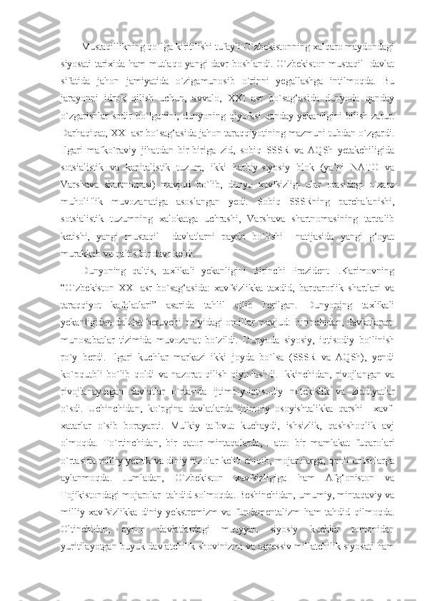 Mustaqillikning qo`lga kiritilishi tufayli O`zbekistonning xalqaro maydondagi
siyosati  tarixida ham mutlaqo yangi davr boshlandi. O`zbekiston mustaqil   davlat
sifatida   jahon   jamiyatida   o`zigamunosib   o`rinni   yegallashga   intilmoqda.   Bu
jarayonni   idrok   qilish   uchun,   avvalo,   XXI   asr   bo`sag‘asida   dunyoda   qanday
o`zgarishlar  sodir  bo`lganini,  dunyoning  qiyofasi   qanday  yekanligini  bilish  zarur.
Darhaqiqat, XXI asr bo`sag‘asida jahon taraqqiyotining mazmuni tubdan o`zgardi.
Ilgari   mafko`raviy   jihatdan   bir-biriga   zid,   sobiq   SSSR   va   AQSh   yetakchiligida
sotsialistik   va   kapitalistik   tuzum,   ikki   harbiy-siyosiy   blok   (ya’ni   NATO   va
Varshava   shartnomasi)   mavjud   bo`lib,   dunyo   xavfsizligi   ular   orasidagi   o`zaro
muholiflik   muvozanatiga   asoslangan   yedi.   Sobiq   SSSRning   parchalanishi,
sotsialistik   tuzumning   xalokatga   uchrashi,   Varshava   shartnomasining   tarqalib
ketishi,   yangi   mustaqil     davlatlarni   paydo   bo`lishi     natijasida   yangi   g‘oyat
murakkab va qaltis bir davr keldi.
Dunyoning   qaltis,   taxlikali   yekanligini   Birinchi   Prezident   I.Karimovning
“O`zbekiston   XXI   asr   bo`sag‘asida:   xavfsizlikka   taxdid,   barqarorlik   shartlari   va
taraqqiyot   kafolatlari”   asarida   tahlil   qilib   berilgan.   Dunyoning   taxlikali
yekanligidan dalolat beruvchi qo`yidagi omillar mavjud: Birinchidan, davlatlararo
munosabatlar   tizimida   muvozanat   bo`zildi.   Dunyoda   siyosiy,   iqtisodiy   bo`linish
ro`y   berdi.   Ilgari   kuchlar   markazi   ikki   joyda   bo`lsa   (SSSR   va   AQSh),   yendi
ko`pqutbli   bo`lib   qoldi   va   nazorat   qilish   qiyinlashdi.   Ikkinchidan,   rivojlangan   va
rivojlanayotgan   davlatlar   o`rtasida   ijtimoiy-iqtisodiy   notekislik   va   ziddiyatlar
o`sdi.   Uchinchidan,   ko`pgina   davlatlarda   ijtimoiy   osoyishtalikka   qarshi     xavf-
xatarlar   o`sib   borayapti.   Mulkiy   tafovut   kuchaydi,   ishsizlik,   qashshoqlik   avj
olmoqda.   To`rtinchidan,   bir   qator   mintaqalarda,   Hatto   bir   mamlakat   fuqarolari
o`rtasida milliy-yetnik va diniy nizolar kelib chiqib, mojarolarga, qonli urushlarga
aylanmoqda.   Jumladan,   O`zbekiston   xavfsizligiga   ham   Afg‘oniston   va
Tojikistondagi mojarolar  tahdid solmoqda. Beshinchidan, umumiy, mintaqaviy va
milliy   xavfsizlikka   diniy   yekstremizm   va   fundamentalizm   ham   tahdid   qilmoqda.
Oltinchidan,   ayrim   davlatlardagi   muayyan   siyosiy   kuchlar   tomonidan
yuritilayotgan buyuk davlatchilik shovinizmi va agressiv millatchilik siyosati ham 