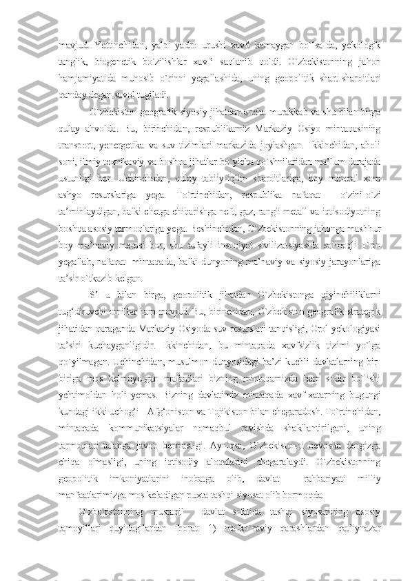 mavjud.   Yettinchidan,   yalpi   yadro   urushi   xavfi   kamaygan   bo`lsa-da,   yekologik
tanglik,   biogenetik   bo`zilishlar   xavfi   saqlanib   qoldi.   O`zbekistonning   jahon
hamjamiyatida   munosib   o`rinni   yegallashida,   uning   geopolitik   shart-sharoitlari
qanday degan savol tugiladi.
O`zbekiston geografik-siyosiy jihatdan ancha murakkab va shu bilan birga
qulay   ahvolda.   Bu,   birinchidan,   respublikamiz   Markaziy   Osiyo   mintaqasining
transport,   yenergetika   va   suv   tizimlari   markazida   joylashgan.   Ikkinchidan,   aholi
soni, ilmiy-texnikaviy va boshqa jihatlar bo`yicha qo`shnilaridan ma’lum darajada
ustunligi   bor.   Uchinchidan,   qulay   tabiiy-iqlim   sharoitlariga,   boy   mineral   xom
ashyo   resurslariga   yega.   To`rtinchidan,   respublika   nafaqat     o`zini-o`zi
ta’minlaydigan, balki chetga chiqarishga neft, gaz, rangli metall va iqtisodiyotning
boshqa asosiy tarmoqlariga yega. Beshinchidan, O`zbekistonning jahonga mashhur
boy   ma’naviy   merosi   bor,   shu   tufayli   insoniyat   sivilizatsiyasida   salmoqli   o`rin
yegallab,   nafaqat     mintaqada,   balki   dunyoning   ma’naviy   va   siyosiy   jarayonlariga
ta’sir o`tkazib kelgan.
S’Hu   bilan   birga,   geopolitik   jihatdan   O`zbekistonga   qiyinchiliklarni
tug‘diruvchi omillar ham mavjud. Bu, birinchidan, O`zbekiston geografik-strategik
jihatidan qaraganda Markaziy Osiyoda suv resurslari tanqisligi, Orol yekologiyasi
ta’siri   kuchayganligidir.   Ikkinchidan,   bu   mintaqada   xavfsizlik   tizimi   yo`lga
qo`yilmagan. Uchinchidan, musulmon dunyosidagi  ba’zi  kuchli  davlatlarning bir-
biriga   mos   kelmaydigan   mafaatlari   bizning   mintaqamizda   ham   sodir   bo`lishi
yehtimoldan   holi   yemas.   Bizning   davlatimiz   mintaqada   xavf-xatarning   bugungi
kundagi ikki uchog‘i - Afg‘oniston va Tojikiston bilan chegaradosh. To`rtinchidan,
mintaqada   kommunikatsiyalar   nomaqbul   ravishda   shakllantirilgani,   uning
tarmoqlari   talabga   javob   bermasligi.   Ayniqsa,   O`zbekistonni   bevosita   dengizga
chiqa   olmasligi,   uning   iqtisodiy   aloqalarini   chegaralaydi.   O`zbekistonning
geopolitik   imkoniyatlarini   inobatga   olib,   davlat     rahbariyati   milliy
manfaatlarimizga mos keladigan puxta tashqi siyosat olib bormoqda. 
O`zbekistonning   mustaqil     davlat   sifatida   tashqi   siyosatining   asosiy
tamoyillari   quyidagilardan   iborat:   1)   mafko`raviy   qarashlardan   qat’iynazar 