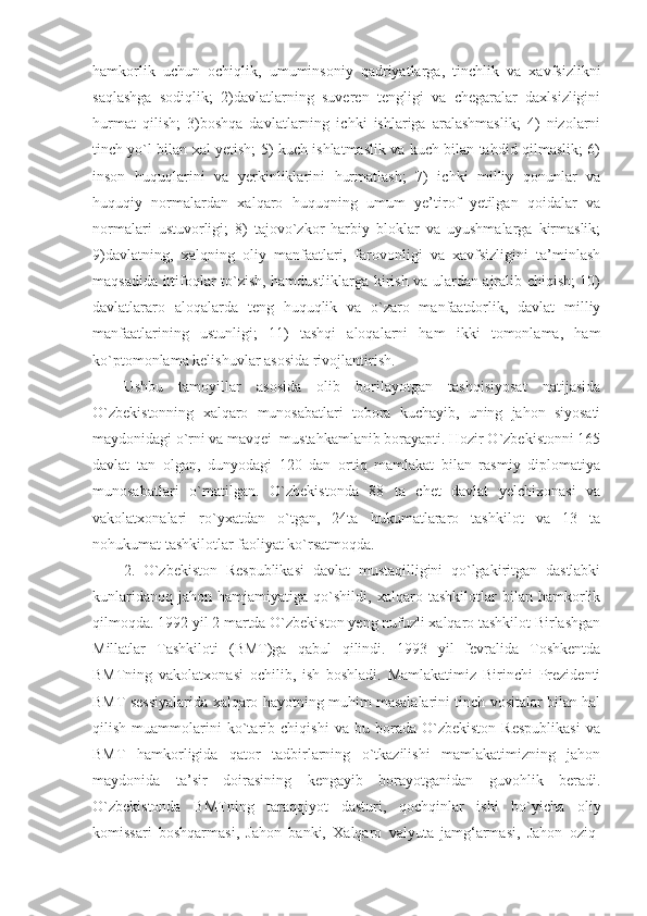 hamkorlik   uchun   ochiqlik,   umuminsoniy   qadriyatlarga,   tinchlik   va   xavfsizlikni
saqlashga   sodiqlik;   2)davlatlarning   suveren   tengligi   va   chegaralar   daxlsizligini
hurmat   qilish;   3)boshqa   davlatlarning   ichki   ishlariga   aralashmaslik;   4)   nizolarni
tinch yo`l bilan xal yetish; 5) kuch ishlatmaslik va kuch bilan tahdid qilmaslik; 6)
inson   huquqlarini   va   yerkinliklarini   hurmatlash;   7)   ichki   milliy   qonunlar   va
huquqiy   normalardan   xalqaro   huquqning   umum   ye’tirof   yetilgan   qoidalar   va
normalari   ustuvorligi;   8)   tajovo`zkor   harbiy   bloklar   va   uyushmalarga   kirmaslik;
9)davlatning,   xalqning   oliy   manfaatlari,   farovonligi   va   xavfsizligini   ta’minlash
maqsadida ittifoqlar to`zish, hamdustliklarga kirish va ulardan ajralib chiqish; 10)
davlatlararo   aloqalarda   teng   huquqlik   va   o`zaro   manfaatdorlik,   davlat   milliy
manfaatlarining   ustunligi;   11)   tashqi   aloqalarni   ham   ikki   tomonlama,   ham
ko`ptomonlama kelishuvlar asosida rivojlantirish.
Ushbu   tamoyillar   asosida   olib   borilayotgan   tashqisiyosat   natijasida
O`zbekistonning   xalqaro   munosabatlari   tobora   kuchayib,   uning   jahon   siyosati
maydonidagi o`rni va mavqei  mustahkamlanib borayapti. Hozir O`zbekistonni 165
davlat   tan   olgan,   dunyodagi   120   dan   ortiq   mamlakat   bilan   rasmiy   diplomatiya
munosabatlari   o`rnatilgan.   O`zbekistonda   88   ta   chet   davlat   yelchixonasi   va
vakolatxonalari   ro`yxatdan   o`tgan,   24ta   hukumatlararo   tashkilot   va   13   ta
nohukumat tashkilotlar faoliyat ko`rsatmoqda.
2.   O`zbekiston   Respublikasi   davlat   mustaqilligini   qo`lgakiritgan   dastlabki
kunlaridanoq   jahon   hamjamiyatiga   qo`shildi,   xalqaro   tashkilotlar   bilan   hamkorlik
qilmoqda. 1992 yil 2 martda O`zbekiston yeng nufuzli xalqaro tashkilot Birlashgan
Millatlar   Tashkiloti   (BMT)ga   qabul   qilindi.   1993   yil   fevralida   Toshkentda
BMTning   vakolatxonasi   ochilib,   ish   boshladi.   Mamlakatimiz   Birinchi   Prezidenti
BMT sessiyalarida xalqaro hayotning muhim masalalarini tinch vositalar bilan hal
qilish   muammolarini   ko`tarib   chiqishi   va   bu   borada   O`zbekiston   Respublikasi   va
BMT   hamkorligida   qator   tadbirlarning   o`tkazilishi   mamlakatimizning   jahon
maydonida   ta’sir   doirasining   kengayib   borayotganidan   guvohlik   beradi.
O`zbekistonda   BMTning   taraqqiyot   dasturi,   qochqinlar   ishi   bo`yicha   oliy
komissari   boshqarmasi,   Jahon   banki,   Xalqaro   valyuta   jamg‘armasi,   Jahon   oziq- 