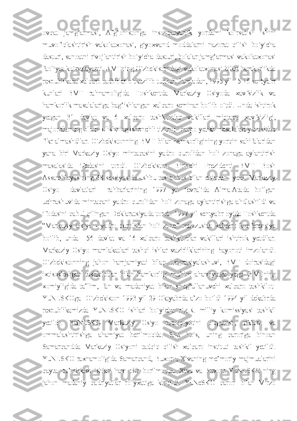 ovqat   jamg‘armasi,   Afg‘onistonga   insonparvarlik   yordami   ko`rsatish   ishini
muvofiqlashtirish   vakolatxonasi,   giyoxvand   moddalarni   nazorat   qilish   bo`yicha
dasturi, sanoatni rivojlantirish bo`yicha dasturi, bolalar jamg‘armasi vakolatxonasi
faoliyat ko`rsatayapti. BMTning O`zbekistondagi vakolatxonasi bilan hamkorlikda
respublikada xalqaro tadbirlar o`tkazilib turibdi. Jumladan, 1995 yil 15-16 sentyabr
kunlari   BMT   rahnamoligida   Toshkentda   Markaziy   Osiyoda   xavfsizlik   va
hamkorlik masalalariga bag‘ishlangan xalqaro seminar bo`lib o`tdi. Unda ishtirok
yetgan   31   davlat   va   6   xalqaro   tashkilotlar   vakillari   mintaqa   xavfsizligi,
majorolarning oldini olishning ishonchli tizimini barpo yetish masalalari yuzasidan
fikr almashdilar. O`zbekistonning BMT bilan hamkorligining yorqin sahifalaridan
yana   biri   Markaziy   Osiyo   mintaqasini   yadro   qurolidan   holi   zonaga   aylantirish
masalasida   ifodasini   topdi.   O`zbekiston   Birinchi   Prezidenti   BMT   Bosh
Assambleyasining   48   sessiyasida   ushbu   tashabbus   bilan   chiqqan     yedi.   Markaziy
Osiyo     davlatlari     rahbarlarining   1997   yil   fevralida   Alma-Atada   bo`lgan
uchrashuvida   mintaqani   yadro   qurolidan   holi   zonaga   aylantirishga   ahdlashildi   va
ifodasini qabul qilingan Deklaratsiyada topdi. 1997 yil sentyabr oyida Toshkentda
“Markaziy   Osiyo   -   yadro   qurolidan   holi   zona”   mavzusida   xalqaro   konferensiya
bo`lib,   unda     56   davlat   va   16   xalqaro   tashkilotlar   vakillari   ishtirok   yetdilar.
Markaziy   Osiyo   mamlakatlari   tashqi   ishlar   vazirliklarining   Bayonoti   imzolandi.
O`zbekistonning   jahon   hamjamiyati   bilan   itegratsiyalashuvi,   BMT   doirasidagi
ixtisoslashgan   tashkilotlar   bilan   hamkorligi   muhim   ahamiyatga   yega.   BMTning
xomiyligida   ta’lim,   fan   va   madaniyat   bilan   shug‘ullanuvchi   xalqaro   tashkilot-
YuNESKOga     O`zbekiston  1993  yil  29  Oktyabrda a’zo  bo`ldi   1994 yil  dekabrda
respublikamizda   YuNESKO   ishlari   bo`yicha   o`z.R.   milliy   komissiyasi   tashkil
yetildi.   YuNESKO   Markaziy   Osiyo   taraqqiyotini   o`rganish,   tiklash   va
ommalashtirishga   ahamiyat   berilmoqda.   Shu   bois,   uning   qaroriga   binoan
Samarqandda   Markaziy   Osiyoni   tadqiq   qilish   xalqaro   instituti   tashkil   yetildi.
YuNESKO raxnamoligida Samarqand, Buxoro, Xivaning me’moriy majmualarini
qayta     ta’mirlash   ishlari   ham   olib   borilmoqda.   Xiva   va   Buxoro   YuNESKO   ning
jahon   madaniy   qadriyatlar   ro`yxatiga   kiritildi.   YuNeSKO   qarori   bilan   Mirzo 