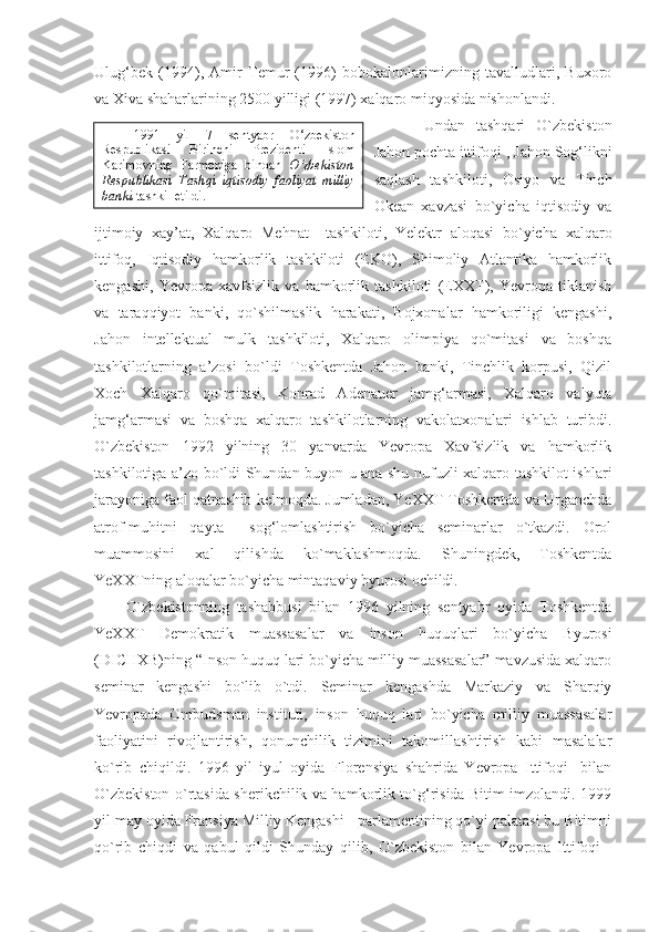 Ulug‘bek   (1994),   Amir   Temur   (1996)   bobokalonlarimizning   tavalludlari,   Buxoro
va Xiva shaharlarining 2500 yilligi (1997) xalqaro miqyosida nishonlandi.
Undan   tashqari   O`zbekiston
Jahon pochta ittifoqi-, Jahon Sog‘likni
saqlash   tashkiloti,   Osiyo   va   Tinch
Okean   xavzasi   bo`yicha   iqtisodiy   va
ijtimoiy   xay’at,   Xalqaro   Mehnat     tashkiloti,   Yelektr   aloqasi   bo`yicha   xalqaro
ittifoq,   Iqtisodiy   hamkorlik   tashkiloti   (EKO),   Shimoliy   Atlantika   hamkorlik
kengashi,   Yevropa   xavfsizlik   va   hamkorlik   tashkiloti   (EXXT),   Yevropa   tiklanish
va   taraqqiyot   banki,   qo`shilmaslik   harakati,   Bojxonalar   hamkoriligi   kengashi,
Jahon   intellektual   mulk   tashkiloti,   Xalqaro   olimpiya   qo`mitasi   va   boshqa
tashkilotlarning   a’zosi   bo`ldi   Toshkentda   Jahon   banki,   Tinchlik   korpusi,   Qizil
Xoch   Xalqaro   qo`mitasi,   Konrad   Adenauer   jamg‘armasi,   Xalqaro   valyuta
jamg‘armasi   va   boshqa   xalqaro   tashkilotlarning   vakolatxonalari   ishlab   turibdi.
O`zbekiston   1992   yilning   30   yanvarda   Yevropa   Xavfsizlik   va   hamkorlik
tashkilotiga a’zo bo`ldi Shundan buyon u ana shu nufuzli xalqaro tashkilot ishlari
jarayoniga faol qatnashib kelmoqda. Jumladan, YeXXT Toshkentda va Urganchda
atrof-muhitni   qayta     sog‘lomlashtirish   bo`yicha   seminarlar   o`tkazdi.   Orol
muammosini   xal   qilishda   ko`maklashmoqda.   Shuningdek,   Toshkentda
YeXXTning aloqalar bo`yicha mintaqaviy byurosi ochildi.
O`zbekistonning   tashabbusi   bilan   1996   yilning   sentyabr   oyida   Toshkentda
YeXXT   Demokratik   muassasalar   va   inson   huquqlari   bo`yicha   Byurosi
(DICHXB)ning “Inson huquq lari bo`yicha milliy muassasalar” mavzusida xalqaro
seminar   kengashi   bo`lib   o`tdi.   Seminar   kengashda   Markaziy   va   Sharqiy
Yevropada   Ombudsman   instituti,   inson   huquq   lari   bo`yicha   milliy   muassasalar
faoliyatini   rivojlantirish,   qonunchilik   tizimini   takomillashtirish   kabi   masalalar
ko`rib   chiqildi.   1996   yil   iyul   oyida   Florensiya   shahrida   Yevropa   Ittifoqi-   bilan
O`zbekiston o`rtasida sherikchilik va hamkorlik to`g‘risida Bitim imzolandi. 1999
yil may oyida Fransiya Milliy Kengashi - parlamentining qo`yi palatasi bu Bitimni
qo`rib   chiqdi   va   qabul   qildi   Shunday   qilib,   O`zbekiston   bilan   Yevropa   Ittifoqi   - 1991   yil   7   sentyabr   O‘zbekiston
Respublikasi   Birinchi   Prezidenti   Islom
Karimovning   Farmoniga   binoan   O‘zbekiston
Respublikasi   Tashqi   iqtisodiy   faoliyat   milliy
banki  tashkil etildi. 