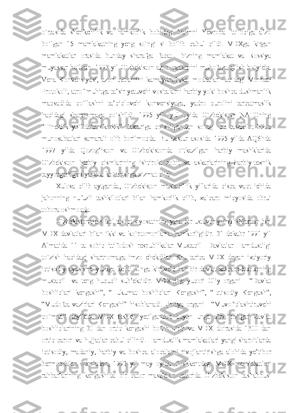 o`rtasida   sherikchilik   va   hamkorlik   bobidagi   bitimni   Yevropa   Ittifoqiga   a’zo
bo`lgan   15   mamlakatning   yeng   so`ngi   si   bo`lib   qabul   qildi.   MDXga   kirgan
mamlakatlar   orasida   bunday   sharafga   faqat     bizning   mamlakat   va   Rossiya
muyassar  bo`lgan. 1993 yil O`zbekiston azon qatlamini muhofaza qilish bo`yicha
Vena   Konvensiyasi,   azon   qatlamini   kamaytiradigan   moddalar   haqidagi   Monreal
Protokoli, atrof-muhitga ta’sir yetuvchi vositalarni harbiy yoki boshqa dushmanlik
maqsadida   qo`llashni   ta’qiqlovchi   konvensiyaga,   yadro   qurolini   tarqatmaslik
haqidagi   shartnomaga   qo`shildi.   1995   yil   iyul   oyida   O`zbekiston   NATOning
“Tinchlik   yo`lidahamkorlik”   dasturiga   qo`shilgandan   so`ng     bu   tashkilot   bilan
munosabatlari   samarali   olib   borilmoqda.   Bu   dastur   asosida   1995   yilda   AQShda
1997   yilda   Qozog‘iston   va   O`zbekistonda   o`tkazilgan   harbiy   mashklarida
O`zbekiston   harbiy   qismlarining   ishtiroki   zobit   va   askarlarining   harbiy-texnik
tayyorgarligini yanada ko`tarishga xizmat qildi
Xulosa   qilib   aytganda,   O`zbekiston   mustaqillik   yillarida   qisqa   vaqt   ichida
jahonning   nufuzli   tashkilotlari   bilan   hamkorlik   qilib,   xalqaro   miqyosida   obrui
tobora oshmoqda.
O`zbekistonning faol tashqi siyosatining yana bir ustuvor yo`nalishlardan biri
MDX   davlatlari   bilan   ikki   va   ko`ptomonlama   hamkorligidir.   21   dekabr   1991   yil
Almatida   11   ta   sobiq   ittifodosh   respublikalar   Mustaqil     Davlatlar   Hamdustligi
to`zish   haqidagi   shartnomaga   imzo   chekdilar.   Shu   tariqa   MDX   degan   ixtiyoriy
iqtisodiy  uyushma   yuzaga   keldi.  Unga   kiruvchi   har   bir   davlat   xalqaro  huquqning
mustaqil     va   teng   huquqli   sub’ektidir.   MDXning   yuqori   Oliy   organi   -   “Davlat
boshliqlari   kengashi”,   “Hukumat   boshliqlari   Kengashi”,   “Iqtisodiy   Kengash”,
“Mudofaa   vazirlari   Kengashi”   hisoblanadi.   Ijroiya   organi   -   “Muvofiqlashtiruvchi
qo`mita”   deyiladi.   MDX   tashkil   yetilgandan   buyon   unga   a’zo   bo`lgan   davlat
boshliqlarining   20   dan   ortiq   kengashi   bo`lib   o`tdi   va   MDX   doirasida   1300   dan
ortiq qaror   va hujjatlar qabul qilindi. Hamdustlik mamlakatlari yangi sharoitlarda
iqtisodiy,   madaniy,   harbiy   va   boshqa   aloqalarni   rivojlantirishga   alohida   ye’tibor
bermoqdalar.   Jumladan,   1992   yil   may   oyida   Toshkentdagi   MDX   mamlakatlari
rahbarlarining   kengashida   bir   qator   masalalar   qatorida   O`zbekiston   tashabbusi 