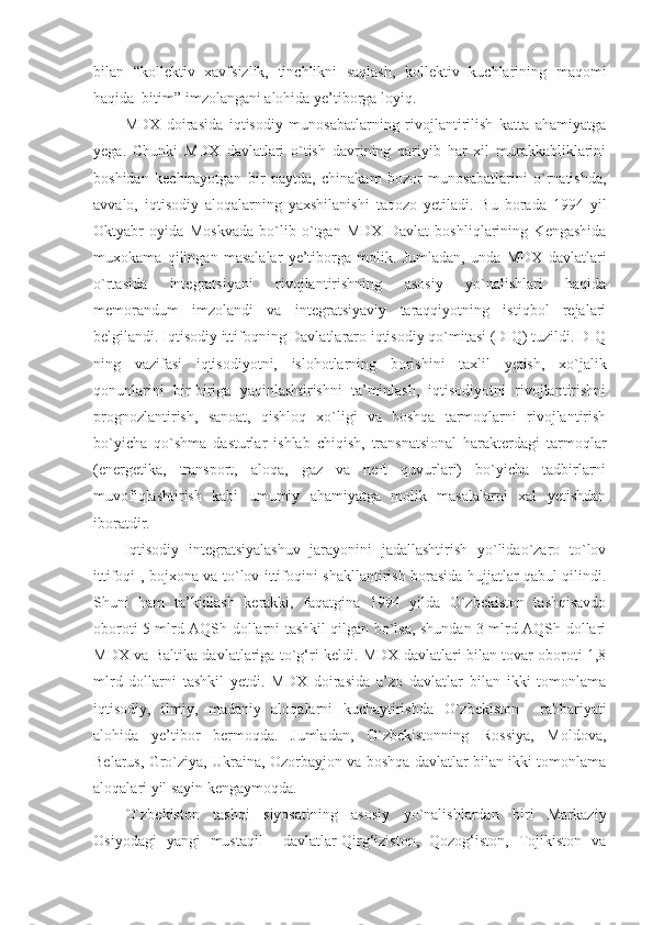 bilan   “kollektiv   xavfsizlik,   tinchlikni   saqlash,   kollektiv   kuchlarining   maqomi
haqida  bitim” imzolangani alohida ye’tiborga loyiq. 
MDX   doirasida   iqtisodiy   munosabatlarning   rivojlantirilish   katta   ahamiyatga
yega.   Chunki   MDX   davlatlari   o`tish   davrining   qariyib   har   xil   murakkabliklarini
boshidan   kechirayotgan   bir   paytda,   chinakam   bozor   munosabatlarini   o`rnatishda,
avvalo,   iqtisodiy   aloqalarning   yaxshilanishi   taqozo   yetiladi.   Bu   borada   1994   yil
Oktyabr   oyida   Moskvada   bo`lib   o`tgan   MDX   Davlat   boshliqlarining   Kengashida
muxokama   qilingan   masalalar   ye’tiborga   molik.   Jumladan,   unda   MDX   davlatlari
o`rtasida   integratsiyani   rivojlantirishning   asosiy   yo`nalishlari   haqida
memorandum   imzolandi   va   integratsiyaviy   taraqqiyotning   istiqbol   rejalari
belgilandi. Iqtisodiy ittifoqning Davlatlararo iqtisodiy qo`mitasi (DIQ) tuzildi. DIQ
ning   vazifasi   iqtisodiyotni,   islohotlarning   borishini   taxlil   yetish,   xo`jalik
qonunlarini   bir-biriga   yaqinlashtirishni   ta’minlash,   iqtisodiyotni   rivojlantirishni
prognozlantirish,   sanoat,   qishloq   xo`ligi   va   boshqa   tarmoqlarni   rivojlantirish
bo`yicha   qo`shma   dasturlar   ishlab   chiqish,   transnatsional   harakterdagi   tarmoqlar
(energetika,   transport,   aloqa,   gaz   va   neft   quvurlari)   bo`yicha   tadbirlarni
muvofiqlashtirish   kabi   umumiy   ahamiyatga   molik   masalalarni   xal   yetishdan
iboratdir.
Iqtisodiy   integratsiyalashuv   jarayonini   jadallashtirish   yo`lidao`zaro   to`lov
ittifoqi-, bojxona va to`lov ittifoqini shakllantirish borasida hujjatlar qabul qilindi.
Shuni   ham   ta’kidlash   kerakki,   faqatgina   1994   yilda   O`zbekiston   tashqisavdo
oboroti 5 mlrd AQSh dollarni tashkil qilgan bo`lsa, shundan 3 mlrd AQSh dollari
MDX va Baltika davlatlariga to`g‘ri keldi. MDX davlatlari bilan tovar oboroti 1,8
mlrd   dollarni   tashkil   yetdi.   MDX   doirasida   a’zo   davlatlar   bilan   ikki   tomonlama
iqtisodiy,   ilmiy,   madaniy   aloqalarni   kuchaytirishda   O`zbekiston     rahbariyati
alohida   ye’tibor   bermoqda.   Jumladan,   O`zbekistonning   Rossiya,   Moldova,
Belarus, Gro`ziya, Ukraina, Ozorbayjon va boshqa davlatlar bilan ikki tomonlama
aloqalari yil sayin kengaymoqda.
O`zbekiston   tashqi   siyosatining   asosiy   yo`nalishlardan   biri   Markaziy
Osiyodagi   yangi   mustaqil     davlatlar-Qirg‘iziston,   Qozog‘iston,   Tojikiston   va 