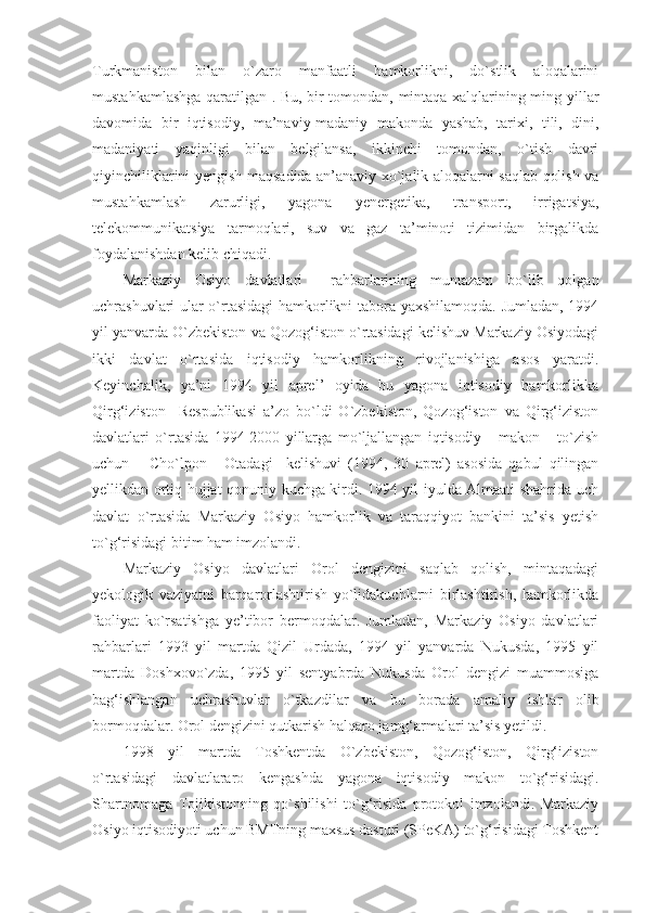 Turkmaniston   bilan   o`zaro   manfaatli   hamkorlikni,   do`stlik   aloqalarini
mustahkamlashga qaratilgan . Bu, bir tomondan, mintaqa xalqlarining ming yillar
davomida   bir   iqtisodiy,   ma’naviy-madaniy   makonda   yashab,   tarixi,   tili,   dini,
madaniyati   yaqinligi   bilan   belgilansa,   ikkinchi   tomondan,   o`tish   davri
qiyinchiliklarini yengish maqsadida an’anaviy xo`jalik aloqalarni saqlab qolish va
mustahkamlash   zarurligi,   yagona   yenergetika,   transport,   irrigatsiya,
telekommunikatsiya   tarmoqlari,   suv   va   gaz   ta’minoti   tizimidan   birgalikda
foydalanishdan kelib chiqadi. 
Markaziy   Osiyo   davlatlari     rahbarlarining   muntazam   bo`lib   qolgan
uchrashuvlari ular o`rtasidagi hamkorlikni tabora yaxshilamoqda. Jumladan, 1994
yil yanvarda O`zbekiston va Qozog‘iston o`rtasidagi kelishuv Markaziy Osiyodagi
ikki   davlat   o`rtasida   iqtisodiy   hamkorlikning   rivojlanishiga   asos   yaratdi.
Keyinchalik,   ya’ni   1994   yil   aprel’   oyida   bu   yagona   iqtisodiy   hamkorlikka
Qirg‘iziston     Respublikasi   a’zo   bo`ldi   O`zbekiston,   Qozog‘iston   va   Qirg‘iziston
davlatlari   o`rtasida   1994-2000   yillarga   mo`ljallangan   iqtisodiy       makon       to`zish
uchun       Cho`lpon   -   Otadagi     kelishuvi   (1994,   30   aprel)   asosida   qabul   qilingan
yellikdan ortiq hujjat qonuniy kuchga kirdi. 1994 yil iyulda Almaati shahrida uch
davlat   o`rtasida   Markaziy   Osiyo   hamkorlik   va   taraqqiyot   bankini   ta’sis   yetish
to`g‘risidagi bitim ham imzolandi.
Markaziy   Osiyo   davlatlari   Orol   dengizini   saqlab   qolish,   mintaqadagi
yekologik   vaziyatni   barqarorlashtirish   yo`lidakuchlarni   birlashtirish,   hamkorlikda
faoliyat   ko`rsatishga   ye’tibor   bermoqdalar.   Jumladan,   Markaziy   Osiyo   davlatlari
rahbarlari   1993   yil   martda   Qizil   Urdada,   1994   yil   yanvarda   Nukusda,   1995   yil
martda   Doshxovo`zda,   1995   yil   sentyabrda   Nukusda   Orol   dengizi   muammosiga
bag‘ishlangan   uchrashuvlar   o`tkazdilar   va   bu   borada   amaliy   ishlar   olib
bormoqdalar. Orol dengizini qutkarish halqaro jamg‘armalari ta’sis yetildi.
1998   yil   martda   Toshkentda   O`zbekiston,   Qozog‘iston,   Qirg‘iziston
o`rtasidagi   davlatlararo   kengashda   yagona   iqtisodiy   makon   to`g‘risidagi.
Shartnomaga   Tojikistonning   qo`shilishi   to`g‘risida   protokol   imzolandi.   Markaziy
Osiyo iqtisodiyoti uchun BMTning maxsus dasturi (SPeKA) to`g‘risidagi Toshkent 