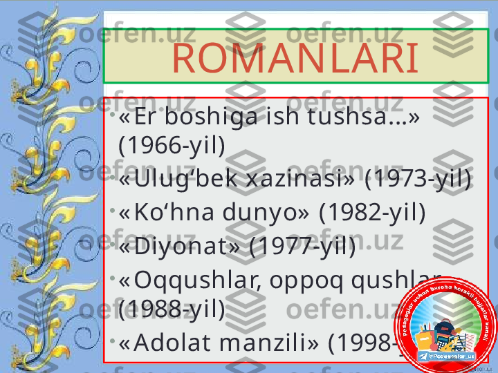 ROMANLARI
•
« Er boshiga ish t ushsa...»  
(1966-y il)
•
« Ulug‘bek  xazinasi»  (1973-y il)
•
« Ko‘hna duny o»  (1982-y il)
•
« Diy onat »  (1977-y il)
•
« Oqqushlar, oppoq qushlar»  
(1988-y il)
•
« A dolat  manzili»  (1998-y il)  