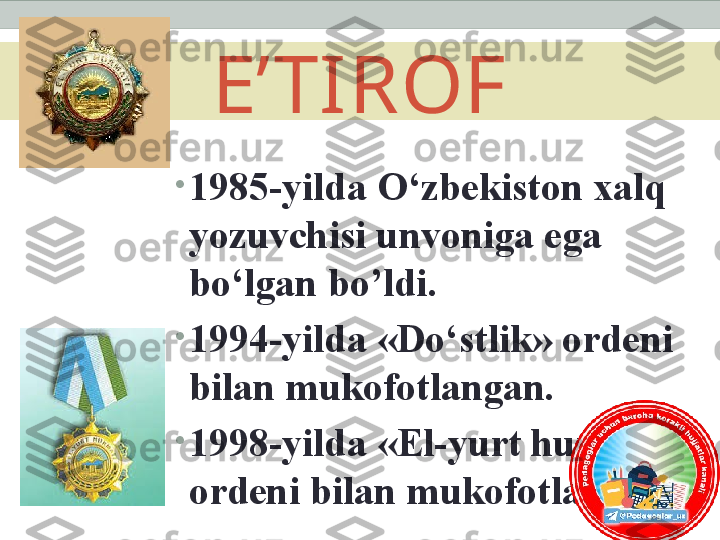 E’TIROF
•
1985-yilda O‘zbekiston xalq 
yozuvchisi unvoniga ega 
bo‘lgan bo’ldi.
•
1994-yilda «Do‘stlik» ordeni 
bilan mukofotlangan.
•
1998-yilda «El-yurt hurmati» 
ordeni bilan mukofotlangan. 