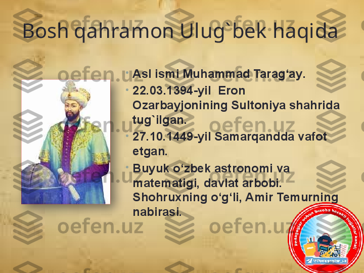 Bosh qahramon Ulug` bek  haqida
•
A sl ismi Muhammad Tarag‘ay .
•
22. 0 3 . 1394 -yil   Eron 
Ozarbayjoni ning  Sultoniya sh ahrida 
tug`ilgan.
•
27.10. 1449 -yil  Samarqand da vafot 
etgan.
•
Buyuk o‘zbek ast ronomi  va 
matematigi, davlat  arbobi. 
S h ohruxning o‘g‘li, Amir Temurnin g  
nabirasi.   