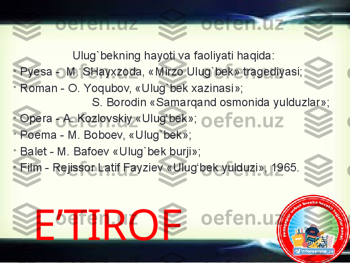 E’TIROF  U lug`bek ning hayoti va faoliyati haqida :
•
Py esa  -   M. SHayxzoda, «Mirzo Ulug ` bek» tragediyasi ;
•
R oman  -  O. Y o qubov, «Ulug ` bek xazinasi»;                             
                       S. Borodin   «Samar q and osmonida yulduzlar» ;  
•
O pera  -  A. Kozlovskiy «Ulug‘bek» ;
•
P oema  -  M. Boboev, «Ulug ` bek» ;
•
B alet  -  M. Bafoev «Ulug ` bek burji» ;
•
F ilm  -  Rej issor  Latif Fayziev «Ulug‘bek yulduzi», 1965 . 