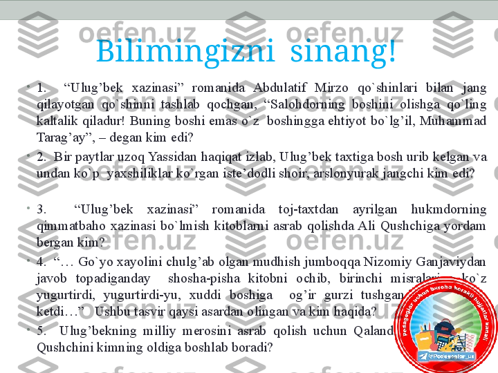 Bilimingizni  sinang!
•
1.    “Ulug’bek  xazinasi”  romanida  Abdulatif  Mirzo  qo`shinlari  bilan  jang 
qilayotgan  qo`shinni  tashlab  qochgan,  “Salohdorning  boshini  olishga  qo`ling 
kaltalik qiladur! Buning boshi emas o`z  boshingga ehtiyot bo`lg’il, Muhammad 
Tarag’ay”, – degan kim edi?       
•
2.  Bir paytlar uzoq Yassidan haqiqat izlab, Ulug’bek taxtiga bosh urib kelgan va 
undan ko`p  yaxshiliklar ko`rgan iste’dodli shoir, arslonyurak jangchi kim edi?    
   
•
3.    “Ulug’bek  xazinasi”  romanida  toj-taxtdan  ayrilgan  hukmdorning 
qimmatbaho  xazinasi  bo`lmish  kitoblarni  asrab  qolishda Ali  Qushchiga  yordam 
bergan kim?        
•
4.  “… Go`yo xayolini chulg’ab olgan mudhish jumboqqa Nizomiy Ganjaviydan 
javob  topadiganday    shosha-pisha  kitobni  ochib,  birinchi  misralariga  ko`z 
yugurtirdi,  yugurtirdi-yu,  xuddi  boshiga    og’ir  gurzi  tushganday  chayqalib 
ketdi…”   Ushbu tasvir qaysi asardan olingan va kim haqida?
•
5 .    Ulug’bekning  milliy  merosini  asrab  qolish  uchun  Qalandar  Qarnoqiy  Ali 
Qushchini kimning oldiga boshlab boradi? 