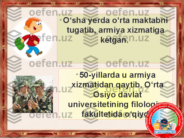 •
O‘sha yerda o‘rta maktabni 
tugatib, armiya xizmatiga 
ketgan. 
•
50-yillarda u armiya 
xizmatidan qaytib, O‘rta 
Osiyo davlat 
universitetining filologiya 
fakultetida o‘qiydi. 