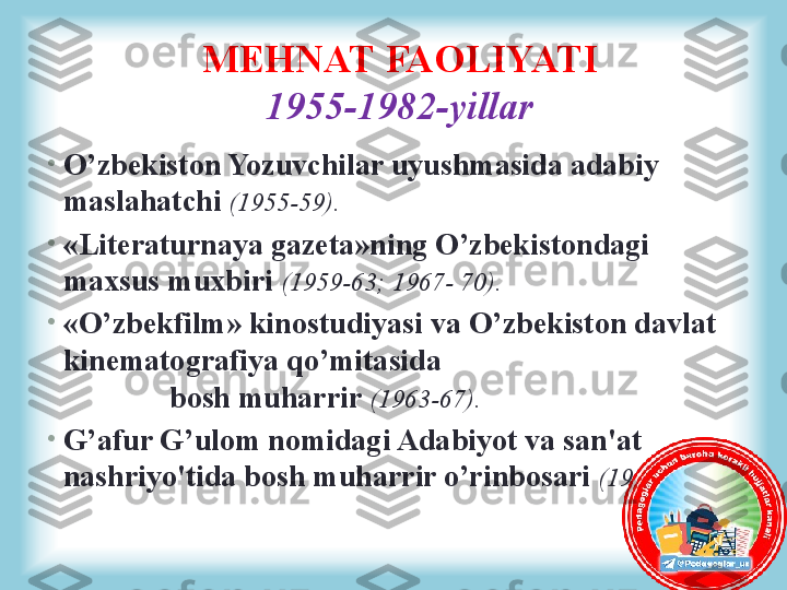 •
O’zbekiston Yozuvchilar uyushmasida adabiy 
maslahatchi  (1955-59).
•
«Literaturnaya gazeta»ning O’zbekistondagi 
maxsus muxbiri  (1959-63; 1967- 70).
•
«O’zbekfilm» kinostudiyasi va O’zbekiston davlat 
kinematografiya qo’mitasida                                         
              bosh muharrir  (1963-67).
•
G’afur G’ulom nomidagi Adabiyot va san'at 
nashriyo'tida bosh muharrir o’rinbosari  (1970-82).MEHNAT FAOLIYATI
1955-1982-yillar 