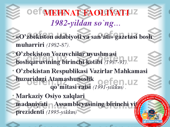 •
«O’zbekiston adabiyoti va san'ati» gazetasi bosh 
muharriri  (1982-87). 
•
O’zbekiston Yozuvchilar uyushmasi 
boshqaruvining birinchi kotibi  (1987-91).
•
O’zbekistan Respublikasi Vazirlar Mahkamasi 
huzuridagi Atamashunoslik                                       
                     qo’mitasi raisi  (1991-yildan) .
•
Markaziy Osiyo xalqlari 
madaniyati    Assambleyasining birinchi vitse-
prezidenti  (1995-yildan)MEHNAT FAOLIYATI
1982-yildan so`ng… 