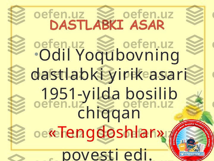 DASTLABKI ASAR
•
Odil Yoqubov ning 
dast labk i y irik  asari 
1951-y ilda bosilib 
chiqqan 
« Tengdoshlar»  
pov est i edi. 