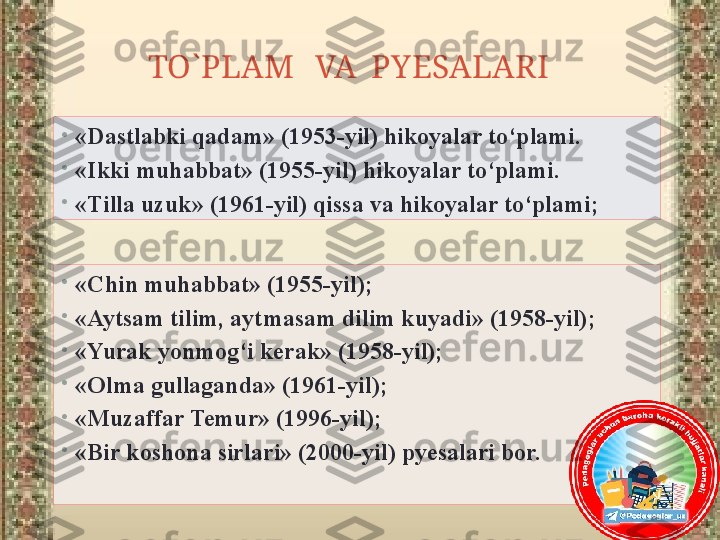 TO`PLAM   VA  PYESALARI   
•
«Chin muhabbat» (1955-yil);
•
«Aytsam tilim, aytmasam dilim kuyadi» (1958-yil);
•
«Yurak yonmog‘i kerak» (1958-yil);
•
«Olma gullaganda» (1961-yil);
•
«Muzaffar Temur» (1996-yil);
•
«Bir koshona sirlari» (2000-yil) pyesalari bor.•
«Dastlabki qadam» (1953-yil) hikoyalar to‘plami.
•
«Ikki muhabbat» (1955-yil) hikoyalar to‘plami.
•
«Tilla uzuk» (1961-yil) qissa va hikoyalar to‘plami; 