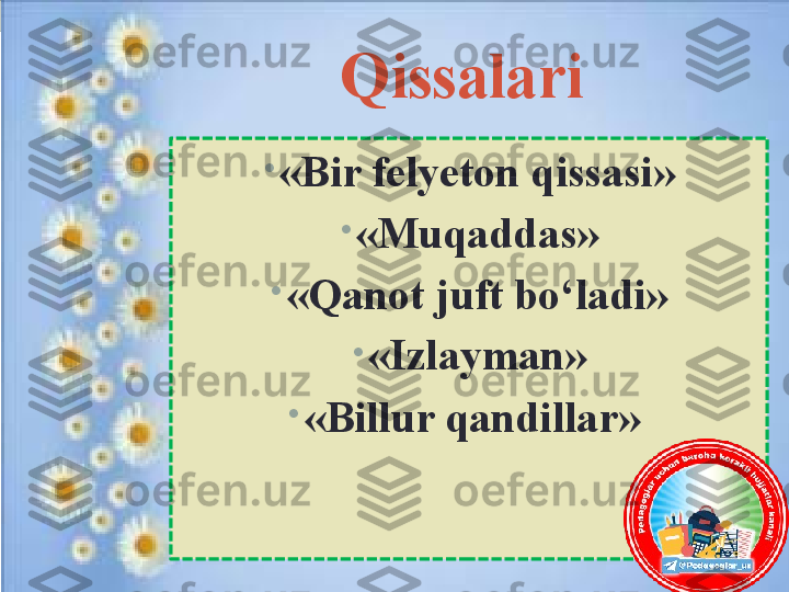 Qissalari 
•
«Bir felyeton qissasi»
•
«Muqaddas»
•
«Qanot juft bo‘ladi»
•
«Izlayman»
•
«Billur qandillar»  