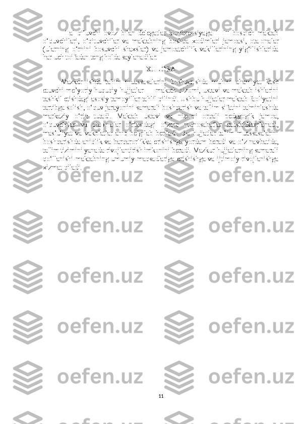 Hal   qiluvchi   ovoz   bilan   delegatlar   konferensiyaga   II-III   bosqich   maktab
o‘quvchilari,   o‘qituvchilar   va   maktabning   boshqa   xodimlari   jamoasi,   ota-onalar
(ularning   o‘rnini   bosuvchi   shaxslar)   va   jamoatchilik   vakillarining   yig‘ilishlarida
har uch toifadan teng holda saylanadilar.
XULOSA
Mazkur   ishda   ta'lim   muassasalarini   boshqarishda   muhim   ahamiyat   kasb
etuvchi   me’yoriy-huquqiy   hujjatlar   —   maktab   nizomi,   ustavi   va   maktab   ishlarini
tashkil etishdagi asosiy tamoyillar tahlil qilindi. Ushbu hujjatlar maktab faoliyatini
tartibga solish, o‘quv jarayonini samarali boshqarish va ta'lim sifatini ta'minlashda
markaziy   o‘rin   tutadi.   Maktab   ustavi   va   nizomi   orqali   pedagogik   jamoa,
o‘quvchilar   va   ota-onalar   o‘rtasidagi   o‘zaro   munosabatlar   mustahkamlanadi,
mas’uliyat   va   vakolatlar   aniq   belgilab   beriladi.   Bu   hujjatlar   ta'lim   muassasalarini
boshqarishda aniqlik va barqarorlikka erishishga yordam beradi va o‘z navbatida,
ta'lim tizimini yanada rivojlantirish imkonini beradi. Mazkur hujjatlarning samarali
qo‘llanishi  maktabning umumiy maqsadlariga erishishga va ijtimoiy rivojlanishga
xizmat qiladi.
11 