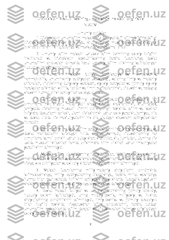 O‘zbekiston Respublikasining umumta’lim maktabi to‘g‘risida
NIZOM
I.Umumiy qoidalar
1. O‘zbekiston umumta’lim maktabi o‘z faoliyatida “Ta’lim to‘g‘risida” gi
O‘zbekiston   Respublikasi   Qonuniga ,   shu   qonunga   muvofiq   qabul   qilinadigan
boshqa qonunchilik hujjatlariga va mazkur Nizomga amal qiladi.
2.   Umumiy   ta’lim   maktabi   uzluksiz   ta’lim   tizimining   asosiy   bo‘g‘ini
hisoblanadi   va   O‘zbekiston   Respublikasining   barcha   fuqarolariga   davlat
umumta’limi   andozalari   doirasida   bepul   umumiy   ta’lim   olishning   kafolatlangan
huquqi va imkoniyatini beradi.
3.   Umumta’lim   maktabi   faoliyati   demokratiya   va   insonparvarlik,
hammaboplik,   umuminsoniy   qadriyatlar   ustuvorligi,   xalqning   ilmiy   va   madaniy
an’analari,   o‘qitishning   dunyoviy   xarakteri,   siyosiy   partiyalar   va   ijtimoiy-siyosiy
harakatlar ta’siridan xolilik, iqtidor va ilmni rag‘batlantirish, o‘quvchi va pedagog
shaxsini hurmat qilish tamoyillari asosiga quriladi.
4.   Umumta’lim   maktabining   asosiy   maqsadi   –   o‘quvchilarni   har
tomonlama   rivojlangan,   madaniyatli   shaxs   sifatida   shakllantirish,   shuningdek,
jamiyatda   o‘zlarining   mustaqil   o‘rnini   topish,   ongli   ravishda   ta’lim   va   kasblar
bo‘yicha dasturlarni tanlash, ularni o‘zlashtirish uchun asos yaratish, jamiyat, oila
va   davlat   oldida   o‘z   mas’uliyatlarini   his   qila   oladigan   shaxslarni   tarbiyalashdan
iboratdir.
5.   Umumta’lim   maktabi   ta’lim-tarbiya   ishlarini   har   bir   shaxs,   jamiyat   va
davlat   manfaatlarini   ko‘zlagan   holda   amalga   oshiradi,   o‘quvchilarning   har
tomonlama kamol topishi uchun qulay shart-sharoitlar, shu jumladan, ularning o‘z
ustida   mustaqil   ishlashlari   hamda   qo‘shimcha   bilim   olishlari   uchun   imkoniyatlar
yaratilishini ta’minlaydi.
6.   Maktab   ta’lim   oluvchilarning   ilmiy   bilimlar,   ishbilarmonlik   asoslarini,
mehnat   va   boshlang‘ich   kasb   ko‘nikmalarini   egallashlarini,   shuningdek,   ularning
o‘ziga xos qobiliyatlari va axloqiy sifatlarini rivojlantirishni ta’minlaydi.
7.   Maktab   fuqarolarning   milliy-madaniy   ehtiyojlarini   qondirishda
ko‘maklashishga,   milliy   qadriyatlarning   tiklanishiga,   barcha   millat   vakillariga
hurmat   bilan   munosabatda   bo‘lishni   tarbiyalashga,   yoshlarda   fuqarolik   tuyg‘usini
shakllantirishga, ularni mustaqil hayotga tayyorlashga da’vat etilgan.
8.   Davlat   maktab   faoliyati   va   uni   rivojlantirishning   ijtimoiy-iqtisodiy,
huquqiy   asosini   kafolatlaydi,   uning   moddiy-texnik,   moliyaviy   va   boshqa
ehtiyojlarining   qondirilishini   ta’minlaydi,   ilmiy-texnika   va   ijtimoiy   taraqqiyot
bilan   bog‘liq   ravishda   o‘zgaruvchan   ta’lim   andozalarini,   barcha   turdagi
umumta’lim   maktablarida   ta’lim   darajali   va   o‘quv   soatlari   hajmiga   qo‘yiladigan
asosiy talablarni belgilaydi.
2 