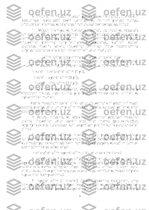 9.   Umumta’lim   maktabi   mustaqil   yuridik   shaxs   hisoblanadi,   O‘zbekiston
Respublikasi   Davlat   gerbi   tasviri   tushirilgan   va   o‘z   nomi   yozilgan   muhrga,
to‘rtburchakli shtampga va belgilangan namunadagi peshlavhaga ega bo‘ladi.
10.   Maktab   hokimiyat   va   boshqaruv   organlari,   ota-onalar   va   pedagogik
jamoatchiligi   oldida   shaxsning   ta’limga   bo‘lgan   konstitutsion   huquqining   amalga
oshirilishi,   ta’lim-tarbiya   jarayonini   tashkil   etishning   tanlangan   shakllari
o‘quvchilar   yoshining   ruhiy-fiziologik   xususiyatlariga,   sog‘liqni   saqlash
talablariga   muvofiq   kelishi,   o‘quvchilar   tomonidan   o‘quv   materiallarining
qo‘yilgan talablar asosida sifatli o‘zlashtirilishi uchun mas’uldir.
II. Ta’lim-tarbiya jarayonining tuzilishi va uni tashkil qilish
1.   Umumiy   ta’lim   maktabi   o‘qitish   jarayonini   o‘quvchilarni   rivojlantirish
umumta’lim dasturlarining uch bosqichi darajasiga muvofiq amalga oshiradi:
I bosqich – boshlang‘ich ta’lim (4 yil);
II bosqich – tayanch ta’lim (5 yil);
III bosqich – o‘rta ta’lim (2-3 yil).
2.   Turli   bosqichdagi   maktablar,   shuningdek,   kechki   maktablar   mahalliy
sharoitlarni   hisobga   olgan   alohida   yoki   yagona   kompleks   tashkil   qilinishi   va
joylashtirilishi mumkin.
Kechki maktablarni tashkil qilish uchun o‘quvchilar soni yetarli bo‘lmagan
taqdirda yoshlar uchun umumiy ta’lim maktabi negizida kunduzgi sinflar va sirtqi
guruhlar ochilishi mumkin.
3.   Zarurat   bo‘lganda   va   kerakli   shart-sharoitlar   yaratilgan   maktablar
qoshida   o‘quvchilar   uchun   tegishli   shtat   bilan   internat   (yotoqxonalar)lar,
ixtiyoriylik asosida butlanadigan kuni uzaytirilgan yoki bir kunlik guruhlar tashkil
qilinadi.
4.   Boshlang‘ich   ta’lim   (I   bosqich)   o‘qish,   yozish,   hisoblash,   o‘quv
faoliyatining   asosiy   bilim   va   ko‘nikmalari,   nazariy   fikrlash   elementlari,   nutq   va
xulq madaniyati asoslarini egallashni hamda shaxsiy gigiyena va sog‘lom turmush
tarzini ta’minlashga da’vat etilgan.
Boshlang‘ich ta’lim tayanch ta’lim olish uchun asos hisoblanadi.
5. Birinchi sinfga 6-7 yoshga to‘lgan, ta’lim olish uchun ruhan va jismonan
tayyor   bo‘lgan,   5   va   6   yoshligida   tibbiy-pedagogik   komissiya   va   maktab
ruhshunoslik   xizmati   ko‘rigidan   o‘tgan   bolalar   qabul   qilinadi.   Bolalarni   qabul
qilish, odatda, o‘quv yili boshlangunga qadar amalga oshiriladi va maktab bo‘yicha
buyruq bilan rasmiylashtiriladi.
6.   Tayanch   ta’lim   (II   bosqich)   o‘quvchi   shaxsining   shakllanishi,   uning
ijtimoiy   o‘zligini   anglashga   bo‘lgan   istagi,   qiziqishi   va   qobiliyatini   ta’minlash
uchun   shart-sharoitlar   yaratadi.   Tayanch   ta’lim   o‘quvchilarni   o‘rta   ta’limning
3 