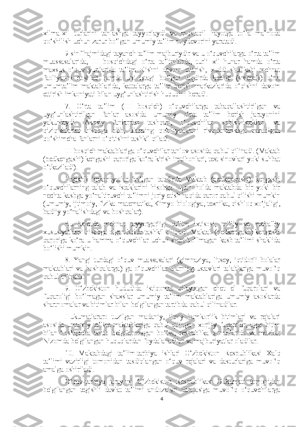 xilma-xil   turlarini   tanlashga   tayyorlaydi   va   mustaqil   hayotga   to‘la   ma’noda
qo‘shilish uchun zarur bo‘lgan umumiy ta’lim poydevorini yaratadi.
9-sinf hajmidagi tayanch ta’lim majburiydir va u o‘quvchilarga o‘rta ta’lim
muassasalarida,   III   bosqichdagi   o‘rta   ta’limlarda,   turli   xil   hunar   hamda   o‘rta
maxsus   o‘quv   yurtlarida   ta’lim   olishni   davom   ettirish,   xuddi   shu   kabi   mehnat
faoliyatini   boshlab   hamda   uni   istagi   bo‘lgan   taqdirda   kechki   (smenali)   o‘rta
umumta’lim   maktablarida,   kattalarga   ta’lim   berish   markazlarida   o‘qishni   davom
ettirish imkoniyati bilan uyg‘unlashtirish huquqini beradi.
7.   O‘rta   ta’lim   (III   bosqich)   o‘quvchilarga   tabaqallashtirilgan   va
uyg‘unlashtirilgan   fanlar   asosida   umumiy   o‘rta   ta’lim   berish   jarayonini
yakunlaydi.   Asosiy   fanlardan   tashqari,   o‘quvchilar   xohish-istaklari   va
qiziqishlarini   hisobga   olib,   ularning   qobiliyatlarini   rivojlantirishga   qaratilgan
qo‘shimcha fanlarni o‘qitishni tashkil qiladi.
III bosqich maktablariga o‘quvchilar tanlov asosida qabul qilinadi. (Maktab
(pedkengashi) kengashi qaroriga ko‘ra kirish imtihonlari, test sinovlari yoki suhbat
o‘tkaziladi).
Tegishli   imkoniyatlar   bo‘lgan   taqdirda   Maktab   (pedkengashi)   kengashi
o‘quvchilarning   talab   va   istaklarini   hisobga   olgan   holda   maktabda   bir   yoki   bir
nechta kasbga yo‘naltiruvchi ta’limni joriy etish haqida qaror qabul qilishi mumkin
(umumiy, ijtimoiy, fizika-matematika, Kimyo-biologiya, texnika, qishloq xo‘jaligi,
badiiy yo‘nalishdagi va boshqalar).
Bu   holatda   mehnat   tayyorgarligi   ta’lim   ixtisosi,   milliy   va   mahalliy
xususiyatlarni hisobga olgan holda tashkil qilinadi. Maktab (pedkengash) kengashi
qaroriga ko‘ra u hamma o‘quvchilar uchun shart bo‘lmagan kasb ta’limi shaklida
bo‘lishi mumkin.
8.   Yangi   turdagi   o‘quv   muassasalari   (gimnaziya,   litsey,   iqtidorli   bolalar
maktablari   va   boshqalarga)   ga   o‘quvchilar   ularning   ustavlari   talablariga   muvofiq
qabul qilinadi.
9.   O‘zbekiston   hududida   istiqomat   qilayotgan   chet   el   fuqarolari   va
fuqaroligi   bo‘lmagan   shaxslar   umumiy   ta’lim   maktablariga   umumiy   asoslarda
shartnomalar va bitimlar bilan belgilangan tartibda qabul qilinadilar.
Hukumatlararo   tuzilgan   madaniy,   ilmiy   hamkorlik   bitimlari   va   rejalari
asosida   umumiy   ta’lim   maktablariga   qabul   qilingan   xorijiy   fuqarolar,   agar   bitim
bilan   boshqacha   tartib   belgilanmagan   bo‘lsa,   respublika   qonunlarida   va   mazkur
Nizomda belgilangan huquqlardan foydalanadilar va majburiyatlar oladilar.
10.   Maktabdagi   ta’lim-tarbiya   ishlari   O‘zbekiston   Respublikasi   Xalq
ta’limi   vazirligi   tomonidan   tasdiqlangan   o‘quv   rejalari   va   dasturlariga   muvofiq
amalga oshiriladi.
O‘quv-tarbiya   jarayoni   O‘zbekiston   Respublikasi   Hukumati   tomonidan
belgilangan   tegishli   davlat   ta’limi   andozalari   darajasiga   muvofiq   o‘quvchilarga
4 