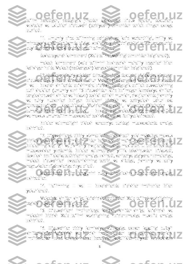 ta’lim   beradigan,   pedagogik   jihatdan   asoslangan   o‘quv   rejalari,   dasturlari,
vositalari   va   uslublari   o‘qituvchi   (tarbiyachi)   tomonidan   tanlab   olingan   asosga
quriladi.
11.   Umumiy   o‘rta   ta’limning   ochiqligi   va   ko‘p   variantliligi,   milliy   va
mintaqaviy   an’analar   hamda   o‘ziga   xosligiga   yo‘naltirilganligi   ta’lim   mazmunini
quyidagi tizimda shakllantirish orqali ta’minlanadi:
davlat tayanch komponenti (Xalq ta’limi vazirligi tomonidan belgilanadi);
maktab   komponenti   (xalq   ta’limini   boshqarish   mahalliy   organlari   bilan
kelishgan holda Maktab (pedkengash) kengashi tomonidan belgilanadi).
12. Davlat majburiy talablari doirasida o‘quv dasturini o‘zlashtira olmagan
o‘quvchilarga yordam ko‘rsatish uchun Maktab (pedkengash) kengashi tomonidan
I   va   II   bosqich   sinflarida   qo‘shimcha   o‘qitish,   pedagogik   qo‘llab-quvvatlashning
turli   shakllari   (umumiy   soni   15   o‘quvchidan   ko‘p   bo‘lmagan   korreksiya   sinflari,
tenglashtiruvchi sinflar va hokazo) tashkil etilishi mumkin, rivojlanishida jismoniy
va   ruhiy   nuqsonlari   bo‘lgan   bolalarni   o‘qitish   va   tarbiyalash   uchun   esa
Qoraqalpog‘iston   Respublikasi   Vazirlar   Kengashi,   viloyatlar,   shaharlar   va
tumanlar   hokimliklari   tomonidan   I-II   bosqichdagi   maktablarning   maxsus   sinflari
va maxsus umumta’lim muassasalari tashkil etiladi va faoliyat ko‘rsatadi.
Bolalar   salomatligini   tiklash   sanatoriya   turidagi   muassasalarda   amalga
oshiriladi.
13.   O‘quvchilarga   tibbiy   xizmat   ko‘rsatish   shtatli   yoki   maktabga   maxsus
biriktirilgan tibbiyot xodimi tomonidan bajariladi. U ma’muriyat bilan bir qatorda
bolalarning   sog‘lig‘i   va   jismoniy   rivojlanishi   uchun   mas’uldir.   U   tor   doirasidagi
mutaxassislar   yordamida   bolalar   salomatligini   yillik   tekshiruvdan   o‘tkazadi,
davolash-profilaktika tadbirlarini amalga oshiradi, sanitariya-gigiyena normalariga,
maktab   o‘quvchilari   ovqatlanishining   tartibi   va   sifatiga,   jismoniy   va   aqliy
nagruzkalar o‘lchovlariga rioya qiladi.
Maktablarda   ta’lim   jarayonini   ruhiy   ta’minlashni   ruhshunoslar   amalga
oshiradilar.
14.   Ta’limning   II   va   III   bosqichlarida   o‘qishlar   imtihonlar   bilan
yakunlanadi.
Maktabda   sinfdan-sinfga   ko‘chirish   imtihonlari   Xalq   ta’limi   vazirligining
tegishli buyrug‘i bilan belgilanadi.
15.   O‘quvchilarni   imtihonlarga   kiritish,   sinfdan-sinfga   ko‘chirish   va
maktabni   bitirish   Xalq   ta’limi   vazirligining   Yo‘riqnomasiga   muvofiq   amalga
oshiriladi.
16.   O‘quvchilar   tibbiy   komissiya   xulosasiga   asosan   kasalligi   tufayli
sinfdan-sinfga   ko‘chirish   va   bitirish   imtihonlaridan   ozod   qilinishi   mumkin.
Imtihonlardan   ozod   etishga   huquq   beradigan   kasalliklar   ro‘yxati   O‘zbekiston
5 