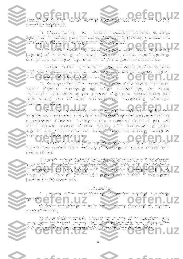 Respublikasi   Sog‘liqni   saqlash   vazirligi   bilan   birgalikda   Xalq   ta’limi   vazirligi
tomonidan belgilanadi.
17.   O‘quvchilarning   II   va   III   bosqich   maktablarini   bitirishlari   va   ularga
tayanch ta’lim haqidagi guvohnomalar va o‘rta ta’lim  to‘g‘risidagi  shahodatnoma
berish tartibi Xalq ta’limi vazirligi tomonidan belgilanadi.
18.   II   bosqich   maktabi   hajmida   ta’limni   yakunlagan   o‘quvchilarga   asosiy
(tayanch)   ta’lim   olganligi   to‘g‘risidagi   guvohnoma,   alohida   muvaffaqiyatlarga
erishganlarga esa imtiyozli tayanch ta’limi to‘g‘risida guvohnoma topshiriladi.
III   bosqich   maktabi   hajmida   ta’lim   olgan   bitiruvchilarga   o‘rta   ma’lumot
to‘g‘risida   shahodatnoma,   alohida   muvaffaqiyatlarga   erishganlarga   esa   imtiyozli
o‘rta ma’lumot to‘g‘risida shahodatnoma topshiriladi.
19.   Katta   yoshlilar   ta’limi   markazi   maktabida   o‘qish   davrida   biror   kasb-
hunarni   o‘rganish   imkoniyatiga   ega   bo‘lgan   bitiruvchilarga,   ular   malaka
imtihonlarini   topshirganlarida   yoki   sinovdan   o‘tganlarida   mazkur   kasbga   doir
ishga   kirishga   asos   bo‘ladigan   kasb-korga   doir   mutaxassisligi   ko‘rsatilgan
guvohnoma beriladi.
20.   Bolalarni   uy   sharoitida   o‘qitish   umumta’lim   maktablarining   dasturlari
bo‘yicha davlat andozalari doirasida olib boriladi va keyinchalik eksternat tartibida
attestatsiyadan   o‘tkaziladi.   Bunday   hollarda   o‘quvchilar   ota-onalari   yoki   ular
o‘rnini   bosuvchi   shaxslar   o‘rtasida   maktab,   ta’lim   boshqaruvining   tegishli
organlari   bilan   shartnoma   tuziladi.   Bunda   tomonlarning   iqtisodiy,   huquqiy   va
boshqa majburiyatlari belgilanadi.
21.   Maktab   o‘z   hududi   (mikrorayoni)   da   yashovchi   I-IX   sinflarda   o‘qishi
lozim bo‘lgan barcha bolalarni majburiy ta’lim olishga to‘liq jalb etish tadbirlarini
amalga oshiradi.
O‘quv yili mobaynidagi ta’tillar kamida 30 kalendar kun qilib belgilanadi:
kuzgi   ta’til   –   4-noyabrdan   11-noyabrgacha   (8   kun),   qishki   ta’til   –   31-dekabrdan
10-yanvargacha   (11   kun),   bahorgi   ta’til   –   22-martdan   31-martgacha   (10   kun).
Yozgi   ta’til   –   o‘quv   yili   (imtihonlar)   tugagan   kundan   boshlab   31-avgustgacha
(kamida 8 hafta) davom etadi.
III. O‘quvchilar
1.   Umumiy   ta’lim   maktablarining   o‘quvchilari   quyidagi   huquqlarga
egadirlar:
a)   davlat   andozalariga   muvofiq   bepul   umumiy   (boshlang‘ich,   tayanch,
o‘rta) ta’lim olish;
b)   o‘quv   shaklini   tanlash.   O‘quvchilar   umumiy   ta’lim   dasturlarini   yoki
uning   ayrim   bo‘limlarini   umumiy   o‘rta   ta’lim   maktablarida   ham,   oilaviy   ta’lim
olish, mustaqil o‘qish va eksternat shaklida ham o‘zlashtirishlari mumkin;
6 