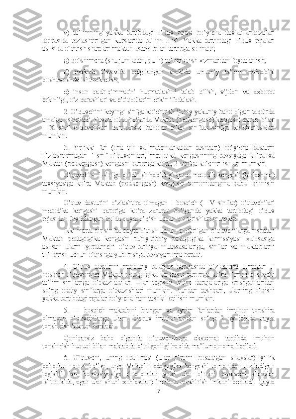 v)   ta’limning   yakka   tartibdagi   o‘quv   rejasi   bo‘yicha   davlat   andozalari
doirasida   tezlashtirilgan   kurslarida   ta’lim   olish   Yakka   tartibdagi   o‘quv   rejalari
asosida o‘qitish shartlari maktab ustavi bilan tartibga solinadi;
g) qo‘shimcha (shu jumladan, pulli) ta’lim olish xizmatidan foydalanish;
d)   maktab   Ustavida   belgilangan   shaklda   umumiy   ta’lim   maktabini
boshqarishda ishtirok etish;
e)   inson   qadr-qimmatini   hurmatlashni   talab   qilish,   vijdon   va   axborot
erkinligi, o‘z qarashlari va e’tiqodlarini erkin ifodalash.
2. O‘quvchini keyingi sinfga ko‘chirish ijobiy yakuniy baho olgan taqdirda
amalga oshiriladi. Favqulodda hollarda Maktab (pedkengash) kengashi qarori bilan
I-IX   sinf   o‘quvchilari   qoniqarsiz   baholar   bilan   sinfdan-sinfga   ko‘chirilishlari
mumkin.
3.   Bir-ikki   fan   (ona   tili   va   matematikadan   tashqari)   bo‘yicha   dasturni
o‘zlashtirmagan   1-sinf   o‘quvchilari,   metodika   kengashining   tavsiyaga   ko‘ra   va
Maktab (pedkengash) kengashi qaroriga ko‘ra, 2-sinfga ko‘chirilishlari mumkin.
O‘quvchini 1-sinfga qoldirish haqidagi qaror metodik kengash (birlashma)
tavsiyasiga   ko‘ra   Maktab   (pedkengash)   kengashi   tomonidangina   qabul   qilinishi
mumkin.
O‘quv   dasturini   o‘zlashtira   olmagan   I   bosqich   (I-IV   sinflar)   o‘quvchilari
metodika   kengashi   qaroriga   ko‘ra   zarurat   bo‘lganda   yakka   tartibdagi   o‘quv
rejasidan foydalangan holda qayta o‘qish uchun qoldirishlari mumkin.
Ikki marta bir sinfda qayta o‘qish uchun qoldirilgan o‘quvchilarga nisbatan
Maktab   pedagogika   kengashi   ruhiy-tibbiy   pedagogika   komissiyasi   xulosasiga
asosan   ularni   yordamchi   o‘quv-tarbiya   muassasalariga,   sinflar   va   maktablarni
to‘ldirish uchun o‘qishga yuborishga tavsiyanoma beradi.
4.   O‘quv   dasturini   majburiy   talablar   darajasida   o‘zlashtira   olmagan   II
bosqich o‘quvchilari Maktab pedagogika kengashi qaroriga ko‘ra o‘rnini bosuvchi
ta’lim   sinflariga   o‘tkaziladilar.   Ular   tegishli   bilim   darajalariga   erishganlaridan
so‘ng   oddiy   sinflarga   o‘tkazishlari   mumkin.   Bundan   tashqari,   ularning   o‘qishi
yakka tartibdagi rejalar bo‘yicha ham tashkil etilishi mumkin.
5.   III   bosqich   maktabini   bitirgan   va   ayrim   fanlardan   imtihon   topshira
olmagan   o‘quvchilarga   ularni   bitiruv   imtihonlaridan   so‘ng   2   oy   ichida   qayta
topshirish huquqi beriladi.
Qoniqarsiz   baho   olganda   o‘quvchilarga   eksternat   tartibda   imtihon
topshirish huquqi bilan maktabda o‘qilganligi haqida ma’lumotnoma beriladi.
6.   O‘quvchi,   uning   ota-onasi   (ular   o‘rnini   bosadigan   shaxslar)   yillik
bahodan   norozi   bo‘lsa,   unga   Maktab   pedagogika   kengashi   tomonidan   tuziladigan
tegishli   fan   komissiyasiga   (ota-onalar   yoki   ular   o‘rnini   bosuvchi   shaxslar
ishtirokida,   agar   ular   shuni   xohlasalar)   imtihon   topshirish   imkoni   beriladi.   Qayta
7 