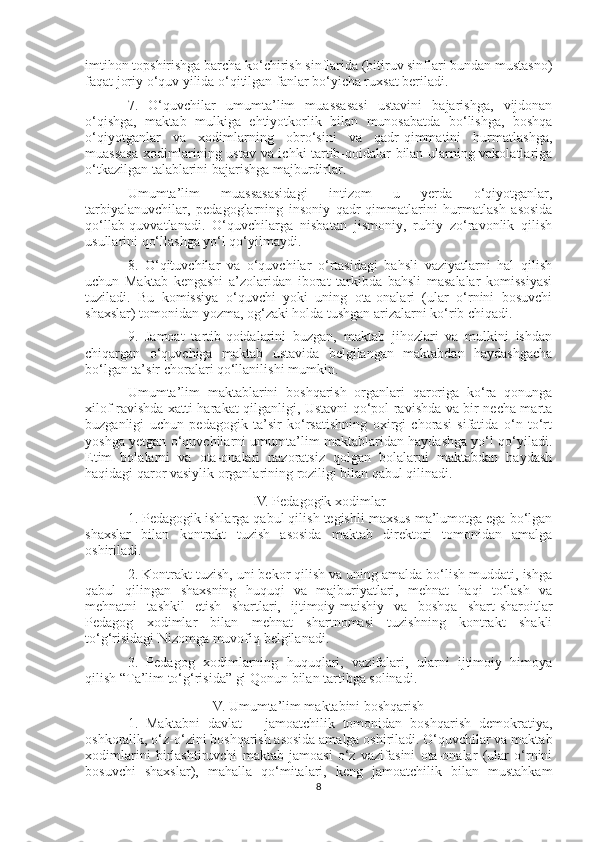 imtihon topshirishga barcha ko‘chirish sinflarida (bitiruv sinflari bundan mustasno)
faqat joriy o‘quv yilida o‘qitilgan fanlar bo‘yicha ruxsat beriladi.
7.   O‘quvchilar   umumta’lim   muassasasi   ustavini   bajarishga,   vijdonan
o‘qishga,   maktab   mulkiga   ehtiyotkorlik   bilan   munosabatda   bo‘lishga,   boshqa
o‘qiyotganlar   va   xodimlarning   obro‘sini   va   qadr-qimmatini   hurmatlashga,
muassasa xodimlarining ustav va ichki tartib-qoidalar bilan ularning vakolatlariga
o‘tkazilgan talablarini bajarishga majburdirlar.
Umumta’lim   muassasasidagi   intizom   u   yerda   o‘qiyotganlar,
tarbiyalanuvchilar,   pedagoglarning   insoniy   qadr-qimmatlarini   hurmatlash   asosida
qo‘llab-quvvatlanadi.   O‘quvchilarga   nisbatan   jismoniy,   ruhiy   zo‘ravonlik   qilish
usullarini qo‘llashga yo‘l qo‘yilmaydi.
8.   O‘qituvchilar   va   o‘quvchilar   o‘rtasidagi   bahsli   vaziyatlarni   hal   qilish
uchun   Maktab   kengashi   a’zolaridan   iborat   tarkibda   bahsli   masalalar   komissiyasi
tuziladi.   Bu   komissiya   o‘quvchi   yoki   uning   ota-onalari   (ular   o‘rnini   bosuvchi
shaxslar) tomonidan yozma, og‘zaki holda tushgan arizalarni ko‘rib chiqadi.
9.   Jamoat   tartib-qoidalarini   buzgan,   maktab   jihozlari   va   mulkini   ishdan
chiqargan   o‘quvchiga   maktab   ustavida   belgilangan   maktabdan   haydashgacha
bo‘lgan ta’sir choralari qo‘llanilishi mumkin.
Umumta’lim   maktablarini   boshqarish   organlari   qaroriga   ko‘ra   qonunga
xilof ravishda xatti-harakat qilganligi, Ustavni qo‘pol ravishda va bir necha marta
buzganligi   uchun   pedagogik   ta’sir   ko‘rsatishning   oxirgi   chorasi   sifatida   o‘n   to‘rt
yoshga yetgan o‘quvchilarni umumta’lim maktablaridan haydashga yo‘l qo‘yiladi.
Etim   bolalarni   va   ota-onalari   nazoratsiz   qolgan   bolalarni   maktabdan   haydash
haqidagi qaror vasiylik organlarining roziligi bilan qabul qilinadi.
IV. Pedagogik xodimlar
1. Pedagogik ishlarga qabul qilish tegishli maxsus ma’lumotga ega bo‘lgan
shaxslar   bilan   kontrakt   tuzish   asosida   maktab   direktori   tomonidan   amalga
oshiriladi.
2. Kontrakt tuzish, uni bekor qilish va uning amalda bo‘lish muddati, ishga
qabul   qilingan   shaxsning   huquqi   va   majburiyatlari,   mehnat   haqi   to‘lash   va
mehnatni   tashkil   etish   shartlari,   ijtimoiy-maishiy   va   boshqa   shart-sharoitlar
Pedagog   xodimlar   bilan   mehnat   shartnomasi   tuzishning   kontrakt   shakli
to‘g‘risidagi Nizomga muvofiq belgilanadi.
3.   Pedagog   xodimlarning   huquqlari,   vazifalari,   ularni   ijtimoiy   himoya
qilish “Ta’lim to‘g‘risida” gi   Qonun   bilan tartibga solinadi.
V. Umumta’lim maktabini boshqarish
1.   Maktabni   davlat   –   jamoatchilik   tomonidan   boshqarish   demokratiya,
oshkoralik, o‘z-o‘zini boshqarish asosida amalga oshiriladi. O‘quvchilar va maktab
xodimlarini   birlashtiruvchi   maktab   jamoasi   o‘z   vazifasini   ota-onalar   (ular   o‘rnini
bosuvchi   shaxslar),   mahalla   qo‘mitalari,   keng   jamoatchilik   bilan   mustahkam
8 