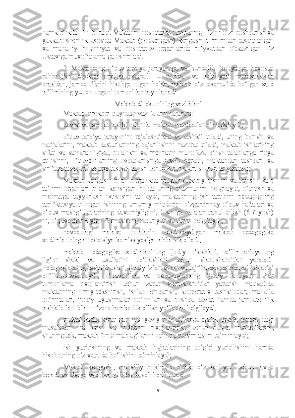 hamkorlikda olib boradi. Maktabni boshqarish jamoaning o‘zini-o‘zi boshqarish va
yakkaboshchilik   asosida   Maktab   (pedkengash)   kengashi   tomonidan   tasdiqlangan
va   mahalliy   hokimiyat   va   boshqaruv   organlarida   ro‘yxatdan   o‘tkazilgan   o‘z
Ustaviga muvofiq amalga oshiriladi.
2.   Maktabning   o‘quv-tarbiya   jarayoniga   va   kundalik   faoliyatiga   bevosita
rahbarlikni   direktor   amalga   oshiradi.   U   tajribali   va   qobiliyatli   mutaxassislar
orasidan,   jamoa   fikrini   hisobga   olgan   holda,   maktab   o‘z   tasarrufida   bo‘lgan   xalq
ta’limining yuqori organi tomonidan tayinlanadi.
Maktab direktorining vazifalari
Maktab direktori quyidagi vazifalarni bajaradi:
davlat va jamoat tashkilotlarida maktab manfaatlarini ifodalaydi;
o‘quv-tarbiya   jarayonini   rejalashtiradi   va   tashkil   qiladi,   uning   borishi   va
natijalarini,   maktab   dasturlarining   bajarilishini   nazorat   qiladi,   maktab   ishlarining
sifati   va   samaraliligiga,   bolalikni   va   mehnatni   muhofaza   qilish   talablariga   rioya
etilishini,   o‘quvchilarning   ovqatlanishiga   javob   beradi,   maktabdan   tashqari   va
sinfdan tashqari ishlarni tashkil qilish uchun zarur shart-sharoitlar yaratadi;
Maktab kengashi bilan birgalikda maktab tarkibiy qismini va tegishli xalq
ta’limi   organlari   bilan   kelishgan   holda   uning   mazmunini   belgilaydi,   o‘qitish   va
mehnatga   tayyorlash   ixtisosini   tanlaydi,   maktabning   ish   tartibini   pedagogning
tarifikatsiya   qilingan   ishining   umumiy   miqdorini   o‘zgartirmay   o‘quv   haftalari   va
o‘quv   mashg‘ulotlarining   davomiyligini,   1-sinfga   bolalar   qabul   qilish   (6-7   yosh)
ni, o‘quvchilar kiyimi formasining zaruriyati va turini belgilaydi;
navbatdagi   malaka   toifalarini   tasdiqlaydigan   maktab   pedagogika
xodimlarining attestatsiya komissiyasiga rahbarlik qiladi;
maktab   pedagogika   xodimlarining   ijodiy   o‘sishlari,   ta’lim-tarbiyaning
ilg‘or   shakl   va   usullarini   qo‘llashlari   uchun   shart-sharoitlar   yaratadi.
Pedagoglarning tashabbuslari, ijodiy izlanishlari  va tajriba-eksperimental  ishlarini
qo‘llab-quvvatlaydi,   o‘quvchilar   va   pedagoglarning   ijodiy   faoliyatini   har
tomonlama   rivojlantirish   uchun   zarur   shart-sharoitlar   yaratish   maqsadida
maktabning   ilmiy-tekshirish,   ishlab   chiqarish,   kooperativ   tashkilotlar,   mahalla
qo‘mitalari,   ijodiy   uyushmalar   bo‘limlari   va   boshqa   davlat   hamda   jamoatchilik
tashkilotlari bilan o‘zaro hamkorlik qilish yo‘llarini belgilaydi;
maktabgacha   ajratilgan   moliyaviy   mablag‘larga   egalik   qiladi,   istiqboldagi
masalalarni   hal   etish   va   maktabni   rivojlantirish   uchun   budjet   mablag‘larini,
shuningdek, maktab fondi mablag‘larini oqilona taqsimlashni ta’minlaydi;
ish   yuritishning   va   maktab   hujjatlarining   to‘g‘ri   yuritilishini   hamda
hisobotning o‘z vaqtida bo‘lishini ta’minlaydi;
Maktab   kengashi,   mahalliy   hokimlik   oldida   o‘z   faoliyati   uchun   javob
beradi va ularga vaqti-vaqti bilan hisob berib turadi.
9 