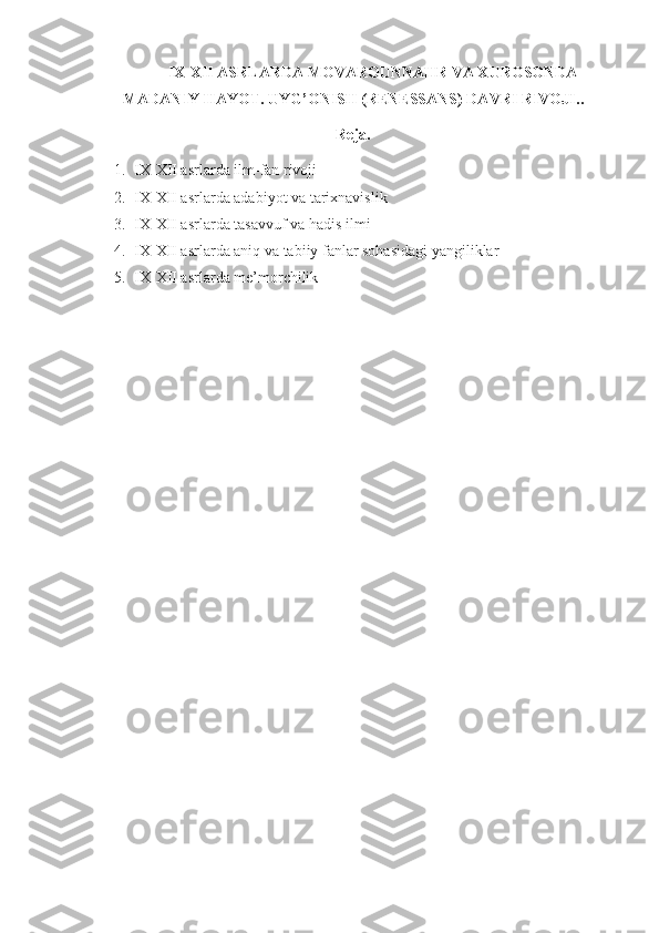 IX-XII ASRLARDA MOVAROUNNAHR VA XUROSONDA
MADANIY HAYOT. UYG’ONISH (RENESSANS) DAVRI RIVOJI. .    
Reja.
1. IX-XII asrlarda ilm-fan rivoji
2. IX-XII asrlarda adabiyot va tarixnavislik
3. IX-XII asrlarda tasavvuf va hadis ilmi
4. IX-XII asrlarda aniq va tabiiy fanlar sohasidagi yangiliklar
5. IX-XII asrlarda me’morchilik 