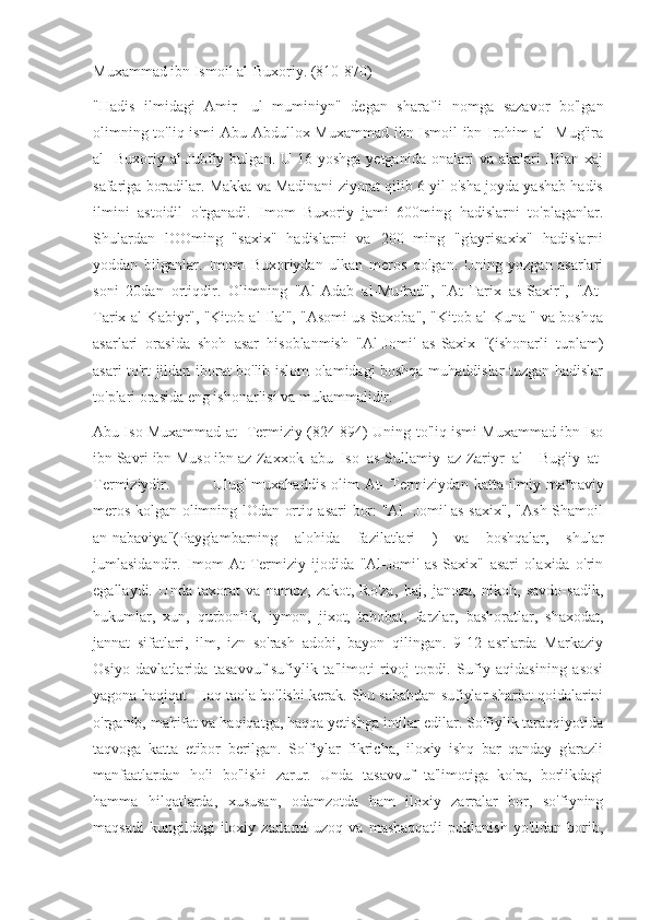 Muxammad ibn Ismoil al-Buxoriy. (810-870)
"Hadis   ilmidagi   Amir   -ul   muminiyn"   degan   sharafli   nomga   sazavor   bo'lgan
olimning to'liq ismi  Abu Abdullox Muxammad ibn Ismoil ibn Irohim al- Mug'ira
al-  Buxoriy  al-Jubfiy  bulgan.  U  16-yoshga  yetganida   onalari   va  akalari   Bilan  xaj
safariga boradilar. Makka va Madinani ziyorat qilib 6 yil o'sha joyda yashab hadis
ilmini   astoidil   o'rganadi.   Imom   Buxoriy   jami   600ming   hadislarni   to'plaganlar.
Shulardan   lOOming   "saxix"   hadislarni   va   200   ming   "g'ayrisaxix"   hadislarni
yoddan   bilganlar.   Imom   Buxoriydan   ulkan   meros   qolgan.   Uning   yozgan   asarlari
soni   20dan   ortiqdir.   Olimning   "Al-Adab   al-Mufrad",   "At-Tarix   as-Saxir",   "At-
Tarix al-Kabiyr", "Kitob al-Ilal", "Asomi us-Saxoba", "Kitob al-Kuna " va boshqa
asarlari   orasida   shoh   asar   hisoblanmish   "Al-Jomi'   as-Saxix   "(ishonarli   tuplam)
asari to'rt jildan iborat bo'lib islom olamidagi boshqa muhaddislar tuzgan hadislar
to'plari orasida eng ishonarlisi va mukammalidir.
Abu Iso Muxammad at- Termiziy (824-894) Uning to'liq ismi Muxammad ibn Iso
ibn Savri ibn Muso ibn az-Zaxxok  abu  Iso  as-Sullamiy  az-Zariyr  al-   Bug'iy  at-
Termiziydir.               Ulug'  muxahaddis  olim   At-   Termiziydan  katta ilmiy ma v
naviy
meros kolgan olimning lOdan ortiq asari bor: "Al -Jomi' as-saxix", "Ash-Shamoil
an-nabaviya"(Payg'ambarning   alohida   fazilatlari   )   va   boshqalar,   shular
jumlasidandir.   Imom   At-Termiziy   ijodida   "Al-Jomi'   as-Saxix"   asari   olaxida   o'rin
egallaydi.   Unda   taxorat   va   namoz,   zakot,   Ro'za,   haj,   janoza,   nikoh,   savdo-sadik,
hukumlar,   xun,   qurbonlik,   iymon,   jixot,   tabobat,   farzlar,   bashoratlar,   shaxodat,
jannat   sifatlari,   ilm,   izn   so'rash   adobi,   bayon   qilingan.   9-12   asrlarda   Markaziy
Osiyo   davlatlarida   tasavvuf-sufiylik   ta'limoti   rivoj   topdi.   Sufiy   aqidasining   asosi
yagona haqiqat -Haq taola bo'lishi kerak. Shu sababdan sufiylar shariat qoidalarini
o'rganib, ma'rifat va haqiqatga, haqqa yetishga intilar edilar. So'fiylik taraqqiyotida
taqvoga   katta   etibor   berilgan.   So'fiylar   fikricha,   iloxiy   ishq   bar   qanday   g'arazli
manfaatlardan   holi   bo'lishi   zarur.   Unda   tasavvuf   ta'limotiga   ko'ra,   borlikdagi
hamma   hilqatlarda,   xususan,   odamzotda   ham   iloxiy   zarralar   bor,   so'fiyning
maqsadi   kungildagi   iloxiy   zarlarni   uzoq  va   mashaqqatli   poklanish   yo'lidan   borib, 