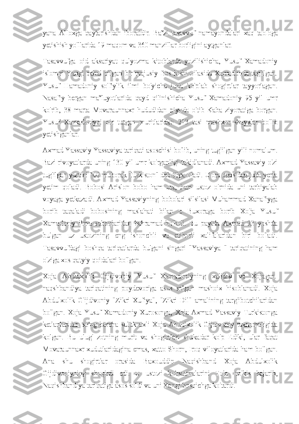 yana   Alloxga   qaytarishdan   iboratdir.   Ba v
zi   tasavvuf   namayondalari   xaq   taologa
yetishish yo'llarida 19 maqom va 360 manzillar borligini aytganlar.
Tasavvufga   oid   aksariyat   qulyozma   kitoblarda   yozilishicha,   Yusuf   Xamadoniy
islomni   Yangi   qabul   qilgan   bir   majusiy   fors   kishi   oilasida   Xamadonda   tug'ilgan.
Yusuf   Hamadoniy   so'fiylik   ilmi   bo'yicha   juda   ko'plab   shogirtlar   tayyorlagan.
Nasafiy   bergan   ma v
luyotlarida   qayd   qilinishicha   Yusuf   Xamadoniy   95   yil   umr
ko'rib,   38   marta   Movaraunnaxr   hududidan   piyoda   o'tib   Kaba   ziyoratiga   borgan.
Yusuf   Xamadoniyni   pir   tutgan   muritlaridan   213   tasi   mashxur   shayxlar   bo'lib
yetishganlar.
Axmad Yassaviy Yassaviya tariqati asoschisi bo'lib, uning tug'ilgan yili nomalum.
Bazi rivoyatlarda uning 130 yil umr ko'rganligi takidlanadi. Axmad Yassaviy o'zi
tug'ilgan yurtini "Ul muborak Turkiston" deb tilga oladi. U ota onasidan juda yerta
yetim   qoladi.   Bobosi   Arislon   bobo   ham   ota,   ham   ustoz   o'rnida   uni   tarbiyalab
voyaga   yetkazadi.   Axmad   Yassaviyning   bobolari   silsilasi   Muhammad   Xanafiyga
borib   taqaladi   bobosining   maslahati   bilan   u   Buxoraga   borib   Xo'ja   Yusuf
Xamadoniy   ilmu   saboqlaridan   bahramad   bo'ladi.   Bu   paytda   Axmad   23   yoshda
bulgan   uz   ustozining   eng   ishonchli   va   etiborli   xalifalaridan   biri   bo'ladi.
Tasavvufdagi   boshqa   tariqatlarda   bulgani   singari   "Yassaviya   "   tariqatining   ham
o'ziga xos qatyiy qoidalari bo'lgan.
Xoja   Abdulxolik   Gijdivoniy   Yusuf   Xamadoniyning   xalifasi   va   Xojagan-
naqshbandiya   tariqatining   poydevoriga   asos   solgan   mashoix   hisoblanadi.   Xoja
Abdulxolik   G'ijdivoniy   "Zikri   Xufiya",   "Zikri   Dil"   amalining   targ'ibotchilaridan
bo'lgan.   Xoja   Yusuf   Xamadoniy   Xurosonga,   Xoja   Axmad   Yassaviy   Turkistonga
ketlanlaridan   so'ng   barcha   suluk   axli   Xoja   Abdulxolik   Gijdivoniy   raxnomaligida
kolgan.   Bu   ulug'   zotning   murit   va   shogirtlari   shukadar   ko'p   Ediki,   ular   faqat
Movaraunnaxr xudutlaridagina emas, xatto Shorn, Iroq viloyatlarida ham bo'lgan.
Ana   shu   shogirtlar   orasida   Baxouddin   Naqishband   Xoja   Abdulxolik
Gijdivoniyning   shogirdi   edi.   U   ustozi   ko'rsatmalarini   Tola   -to'kis   bajarib,
Naqishbandiya tariqatiga asos soldi va uni Yangi bosqichga ko'tardi. 