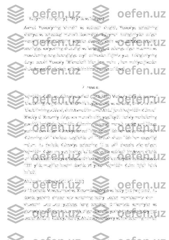 Suloymon Boqirg'oniy (1186 yilda vafot etgan)
Axmad   Yassaviyning   ishonchli   va   sadoqatli   shogirti,   Yassaviya   tariqatining
she'riyat   va   tariqatdagi   munosib   davomchisi.   Suloyman   Boqirg'oniydan   qolgan
meros-   "Boqirgon   kitobi"ni   varaqlar   ekanmiz,   shoir   va   mutaffakkir   qarashini
teranligiga   saviyasining   chuqurligi   va   kengligiga,   u   qalamga   olgan   muammo   va
mavzularning   rang   barangligiga   qoyil   qolmasdan   ilojimiz   yuq.   Bokirg'oniyning
dunyo   qarashi   Yassaviy   "Xikmatlar"i   bilan   ham   ma'no   ,   ham   mohiyat   jixatdan
shukadar yaqinqi ular ko'p xollarda bir-birini matiqan to'ldiradi.
4-masala
Najmiddin   Kubro   va   Kubroviya   tarikati   (1145-1221)   Markaziy   Osiyoda   tasavvuf
falsafasining   rivojlanoshida  xorazmlik buyuk  alloma  va sarkarda,  dinshunos  olim
falsafa ilmining zukkosi, shoir Axmad ibn Umar Abdul janob Najmiddin Kubro al-
Xivakiy   al-Xorazmiy   o'ziga   xos   munosib   o'rin   yegallaydi.   Tarixiy   manbalarning
guvohlik   berishicha   Najmddin   Kubroning   qalamiga   mansub   asarlar   soni   lOtaga
yaqin. U asos solgan Kubraviya tariqati "oltin tariqat" deb ham atalgan. Najmiddin
Kubroning   o'zi   "Risolatut   -turg'"arida   uni   "Tariqush   shutto   "deb   ham   ataganligi
malum.   Bu   risolada   Kubraviya   tariqatning   10   ta   usili   qisqacha   zikr   etilgan.
Najmiddin  Kubro  ona   yurt  boshiga   kulfat  tushganda   sadokatli   bir  farzant   sifatida
uni ko'krak kerib himoya qilishga qodir lashkarboshilik qobiliyatini ham ko'rsatadi.
1221   yilda   mug'illar   bosqini   davrida   76   yoshli   Najmiddin   Kubro   fojiali   halok
bo'ladi.
Abulqosim Firdavsiy (940-941-1030)
9-12  asrlarda Movaraunnaxr  va  Xorazmda  adabiyot  va  badiy ijod  rivoj   topdi.  Bu
davrda   yetishib   chiqqan   so'z   san'atining   badiiy   ustalari   mamlakatimiz   shon   -
shuxratini   uzoq-uzoq   yurtlarga   keng   taratdilar.   CTlkamizda   samoniylar   va
g'aznaviylar sulolalari hukumronlik qilgan davrlarda yashab ijod etgan badiiy ijod
ustalari Abdullo Rudakiy, Daqiqiy, Abulqosim Firdavsiy va boshqalarning nomlari 