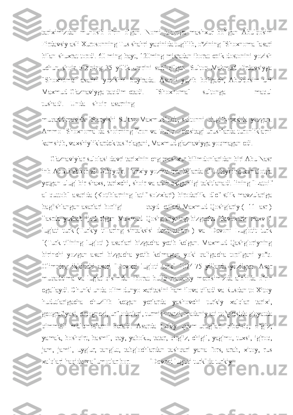 tariximizdan   munosib   o v
rin   olgan.   Nomi   jahonga   mashxur   bo v
lgan   Abulqosim
Firdavsiy asli Xurosonning Tus shahri yaqinida tug'ilib, o v
zining "Shoxnoma "asari
bilan shuxrat topdi. 60 ming bayt, 120ming misradan iborat epik dostonini yozish
uchun   shoir   o"zining   35   yillik   umrini   sarf   qilgan.   Sulton   Mahmud   Firdavsiyga
"Shoxnoma"   asarini   yozishni   buyirada.   Asarni   yozib   bo'lgach,   Abulqosim   uni
Maxmud   G'aznaviyga   taqdim   etadi.         "Shoxnoma"         sultonga                     maqul
tushadi.    Unda    shoir   asarning
muqaddimasida   "Sitoyishi   Sulton   Maxmud"deb,   sultonni   uluglfb   qasida   yozgan.
Ammo "Shoxnoma"da shoirning Eron va Turon o'rtasitagi urushlarda turonliklarni
kamsitib, vaxshiyliklardek tasfirlagani, Maxmud g'aznaviyga yoqmagan edi.
G'aznaviylar sulolasi davri tarixinin eng mashxur bilimdonlaridan biri Abu Nasr
inb Abduljabbor  al-  Utbiydir. Tarixiy yozma manbalarda al-Utbiyning kamalotga
yetgan ulug' bir shaxs, tarixchi, shoir va adib oklganligi takitlanadi. lining "Latoif
al-quttob"   asarida   (Kotiblarning   latif   so'zxlari)   birodarlik.   dlcf   stlik   mavzulariga
bag'ishlangan asarlari borligi                     qayd   etiladi Maxmud Qoshg'ariy (   11   asr )
llasrda   yashab   ijod   qlgan   Maxmud   Qoshg'ariyning   bizgacha   "Javoxurin   naxv   fi
lug'ati   turk"(Turkiy   tillaring   sintaksisi   durdonalari   )   va   "Devoni   Lug'otit   turk
"(Turk   tilining   lug'oti   )   asarlari   bizgacha   yetib   kelgan.   Maxmud   Qashg'oriyning
birinchi   yozgan   asari   bizgacha   yetib   kelmagan   yoki   qaligacha   topilgani   yo v
q.
Olimning   ikkinchi   asari   "Devoni   lug'oti   turk"   1074-75   yillarda   yozilgan.   Asar
muqaddima   va   lug'at   qisimdan   iborat   bulib   madaniy   merosimizda   alohida   o v
rin
egallaydi. Chunki unda olim dunyo xaritasini ham ilova qiladi va Rusdan to Xitoy
hudutlarigacha   chuzilib   ketgan   yerlarda   yashovchi   turkiy   xalqlar   tarixi,
geografiyasi, etnognezi, urf-odatlari, turmish tarzi, madaniy ati to N
g'risida g'oyatda
qimmatli   malumotlarni   beradi.   Asarda   turkiy   qavm-urug'lar:   qibchoq,   o v
g'iz,
yamak,   boshqirt,   basmil,   qay,   yaboku,   tatar,   qirg'iz,   chigil,   yag'mo,   tuxsi,   ig'roq,
jam,   jamil,   uyg'ur,   tang'ut,   tabg'ochlardan   tashqari   yana   fors,   arab,   xitoy,   rus
xalqlari haqida ma'lumotlar bor.           "Devoni lug'oti turk"da turkiy 