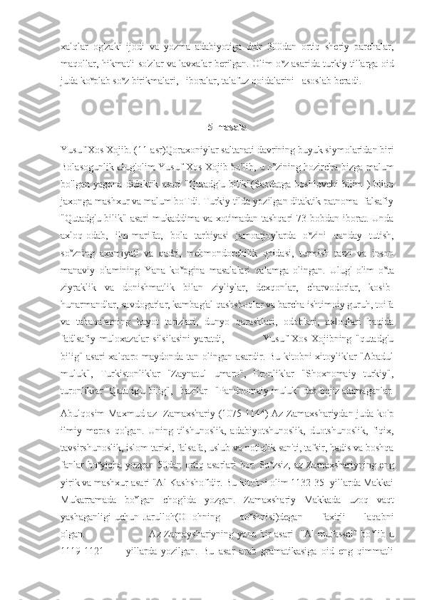 xalqlar   og'zaki   ijodi   va   yozma   adabiyotiga   doir   300dan   ortiq   sheriy   parchalar,
maqollar, hikmatli so'zlar va lavxalar berilgan. Olim o v
z asarida turkiy tillarga oid
juda ko v
plab so v
z birikmalari,   iboralar, talafuz qoidalarini   asoslab beradi.
5-masala
Yusuf Xos Xojib. (11-asr)Qoraxoniylar saltanati davrining buyuk siymolaridan biri
Bolasogunlik ulug'olim Yusuf Xos Xojib bo'lib, u o v
zining hozircha bizga malum
bo'lgan   yagona   didaktik   asari   "Qutadg'u   bilik"(Saodatga   boshlovchi   bilim   )   bilan
jaxonga mashxur va malum boTdi. Turkiy tilda yozilgan ditaktik patnoma -falsafiy
"Qutadg'u bilik" asari  mukaddima va xotimadan tashqari  73 bobdan iborat. Unda
axloq-odab,   ilm-marifat,   bola   tarbiyasi   jamoatjoylarda   o v
zini   qanday   tutish,
so v
zning   axamiyati   va   qadri,   mehmondorchilik   qoidasi,   turmish   tarzi   va   inson
manaviy   olamining   Yana   ko v
pgina   masalalari   qalamga   olingan.   Ulug'   olim   o v
ta
ziyraklik   va   donishmatlik   bilan   ziyliylar,   dexqonlar,   charvodorlar,   kosib-
hunarmandlar, savdogarlar, kambag'al qashshoqlar va barcha ishtimoiy guruh, toifa
va   tabaqalarning   hayot   tarizlari,   dunyo   qarashlari,   odoblari,   axloqlari   haqida
fadlsafiy   muloxazalar   silsilasini   yaratdi,                     Yusuf   Xos   Xojibning   "qutadg'u
bilig" asari  xalqaro maydonda tan olingan asardir. Bu kitobni xitoyliklar "Abadul
muluk",   Turkistonliklar   "Zaynatul   umaro",   Eronliklar   "Shoxnomaiy   turkiy",
turonliklar "Qutadg'u bilig",   bazilar   "Pandnomaiy muluk" deb bejiz atamaganlar.
Abulqosim Maxmud az- Zamaxshariy (1075-1144) Az-Zamaxshariydan juda ko'p
ilmiy   meros   qolgan.   Uning   tilshunoslik,   adabiyotshunoslik,   duotshunoslik,   fiqix,
tavsirshunoslik, islom tarixi, falsafa, uslub va notiqlik san'ti, tafsir, hadis va boshqa
fanlar bo v
yicha yozgan 50dan ortiq asarlari bor. So v
zsiz, az-Zamaxshariyning eng
yirik va mashxur asari "Al-Kashshof'dir. Bu kitobni olim 1132-35 -yillarda Makkai
Mukarramada   bo v
lgan   chog'ida   yozgan.   Zamaxshariy   Makkada   uzoq   vaqt
yashaganligi   uchun   Jarulloh(OHohning           qo v
shnisi)degan           faxirli           laqabni
olgan.                                    Az-Zamayshariyning   yana  bir  asari     "Al-mufassal"  bo v
lib  u
1119-1121           yillarda   yozilgan.   Bu   asar   arab   gramatikasiga   oid   eng   qimmatli 