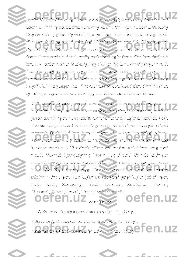 asardir. Vatandoshimizning "Devon Az-Zamaxshariy"(Zamaxshariy devoni) nomli
devonida olimning qasida, qit'a, va nazmiy xatlari o v
rin olgan. Bu davrda Markaziy
Osiyoda   sopol   ,   ganch   o v
ymakorligi   sanyati   ham   keng   rivoj   topdi.   Bunga   misol
qilib   Zarafshonning   yuqori   oqimidagi   Oburdom   degan   manzilda   10-asrda   ganch
o v
ymakorligi   asosida   barpo   etilgan   naqshinkor   kalonnani   ko'rsatish   mumkin.   Bu
davrda Turon zamin hududida modiy madaniyatning boshqa turllari ham rivojlanib
boradi. 9- asrdan boshlab Markaziy Osiyo kulochiligida muxim siljish yuz beradi.
Endilikda   badiy   kulolchilik   buyumlari   bozar   uchun   ishlab   chiqarila   boshlanadi
hamda   shahar   va   qishloq   aholisiningt   kundalik   hayotiga   kirib   boradi.   Markaziy
Osiyolik kulollar yasagan har  xil  bezakli  tasvirli  kuza-kuzachalar, chinni idishlar,
uy- rcTzg'or buyumlarini ko'plab xorijiy ellarda ham uchratish mumkin edi.
9-12   asrlarda   kumish,   mis,   bronzadan   qabariqli   naqshinkor   badiiy   san'at
buyumlari, chiroyli  va bejirim  xontaxtalar, obdastalar,  idish-tavoqlar, qadahlar
yasash rasm bo v
lgan. Bu soxada Xorazm, Samarqand, Farg'ona, Naqshab, Kesh,
Toshkent singari muzofatlarning o v
ziga xos maktabi bo v
lgan. Bu payda ko v
plab
memorchilik   obidalari   ham   bunyod   etilgan   edi.   Ularga   Buxoradagi   Minorai
Kalon,   Samarqanddagi   Arab   ota   maqbarasi   va   shu   kabi   ko'plab   binolarai
korsatish   mumkin.   9-12   asrlarda   o v
lkamizda   musiqa   san'ati   ham   keng   rivoj
topadi.   Maxmud   Qoshg'ariyning   "Devoni   lug'oti   turk"   kitobida   keltirilgan
malumotlar   bizga   bu   davrda   xususan   qo v
shnichilik   san'ti   rivojlanligidan   xabar
beradi.   Abu   Xiyfa   Sug'diy   nayga   o v
xshash   "shoxrud   "   deb   ataluvchi   musiqa
asbobini   ixtiro   qilgan.   Xalq   kuylari   asosida   yangi   yangi   kuylar   ijod   qilingan.
Bular:   "Rost",   "Xusravoniy",   "Boda",   "Ushshoq",   "Zerafkanda",   "Buslik",
"Sipaxon", "Navo", "Basta", "Tarona" va boshqalardir.    
Adabiyotlar
1. I.A.Karimov. Tarixiy xotirasiz kelajak yo’q. – T.: 1998 yil.
2. Asqarov A. O’zbekiston xalqlari tarixi. 1-qism. T.: 1992 yil. 
3.Azamat Ziyo. Ozbek davlatchiligi tarixi. T.: Sharq. 2000 yil. 