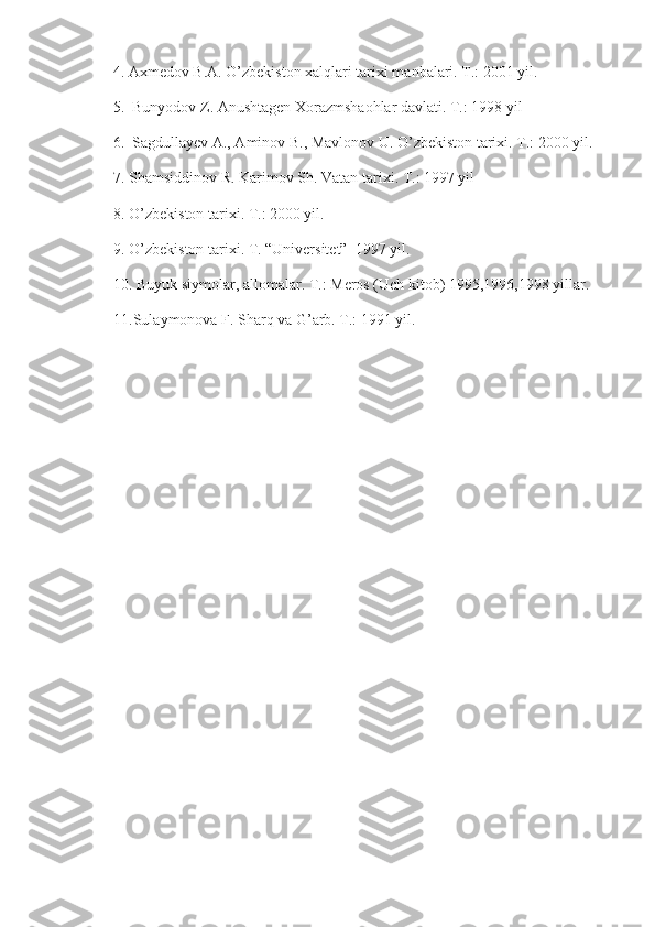      4. Axmedov B.A. O’zbekiston xalqlari tarixi manbalari. T.: 2001 yil.
     5.  Bunyodov Z. Anushtagen Xorazmshaohlar davlati. T.: 1998 yil
     6.  Sagdullayev A., Aminov B., Mavlonov U. O’zbekiston tarixi. T.: 2000 yil.
7. Shamsiddinov R. Karimov Sh. Vatan tarixi. T.: 1997 yil
8. O’zbekiston tarixi. T.: 2000 yil.
9. O’zbekiston tarixi. T. “Universitet”  1997 yil.
10. Buyuk siymolar, allomalar. T.: Meros (Uch kitob) 1995,1996,1998 yillar.
11.Sulaymonova F. Sharq va G’arb. T.: 1991 yil. 