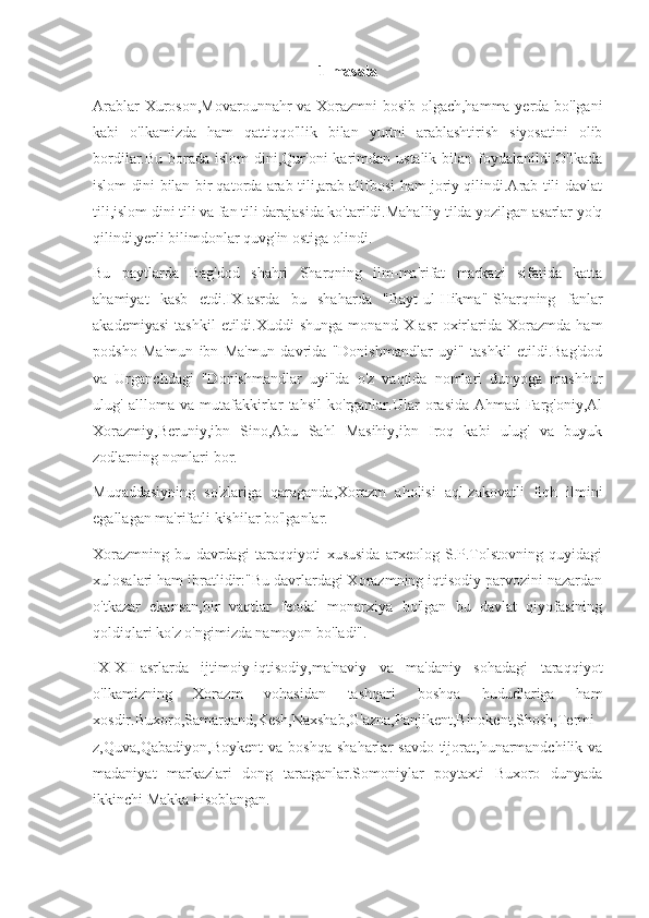 1-masala
Arablar Xuroson,Movarounnahr va Xorazmni bosib olgach,hamma yerda bo'lgani
kabi   o'lkamizda   ham   qattiqqo'llik   bilan   yurtni   arablashtirish   siyosatini   olib
bordilar.Bu borada islom  dini,Qur'oni  karimdan ustalik bilan foydalanildi.O'lkada
islom dini bilan bir qatorda arab tili,arab alifbosi ham joriy qilindi.Arab tili-davlat
tili,islom dini tili va fan tili darajasida ko'tarildi.Mahalliy tilda yozilgan asarlar yo'q
qilindi,yerli bilimdonlar quvg'in ostiga olindi.
Bu   paytlarda   Bag'dod   shahri   Sharqning   ilm-ma'rifat   markazi   sifatida   katta
ahamiyat   kasb   etdi.IX-asrda   bu   shaharda   "Bayt-ul-Hikma"-Sharqning   fanlar
akademiyasi   tashkil   etildi.Xuddi   shunga   monand  X-asr   oxirlarida  Xorazmda   ham
podsho   Ma'mun   ibn   Ma'mun   davrida   "Donishmandlar   uyi"   tashkil   etildi.Bag'dod
va   Urganchdagi   "Donishmandlar   uyi"da   o'z   vaqtida   nomlari   dunyoga   mashhur
ulug'   allloma   va   mutafakkirlar   tahsil   ko'rganlar.Ular   orasida   Ahmad   Farg'oniy,Al
Xorazmiy,Beruniy,ibn   Sino,Abu   Sahl   Masihiy,ibn   Iroq   kabi   ulug'   va   buyuk
zodlarning nomlari bor.
Muqaddasiyning   so'zlariga   qaraganda,Xorazm   aholisi   aql-zakovatli   fiqh   ilmini
egallagan ma'rifatli kishilar bo'lganlar.
Xorazmning   bu   davrdagi   taraqqiyoti   xususida   arxeolog   S.P.Tolstovning   quyidagi
xulosalari ham ibratlidir:"Bu davrlardagi Xorazmning iqtisodiy parvozini nazardan
o'tkazar   ekansan,bir   vaqtlar   feodal   monarxiya   bo'lgan   bu   davlat   qiyofasining
qoldiqlari ko'z o'ngimizda namoyon bo'ladi".
IX-XII-asrlarda   ijtimoiy-iqtisodiy,ma'naviy   va   ma'daniy   sohadagi   taraqqiyot
o'lkamizning   Xorazm   vohasidan   tashqari   boshqa   hududlariga   ham
xosdir.Buxoro,Samarqand,Kesh,Naxshab,G'azna,Panjikent,Binokent,Shosh,Termi
z,Quva,Qabadiyon,Boykent   va  boshqa   shaharlar   savdo-tijorat,hunarmandchilik   va
madaniyat   markazlari   dong   taratganlar.Somoniylar   poytaxti   Buxoro   dunyada
ikkinchi Makka hisoblangan. 
