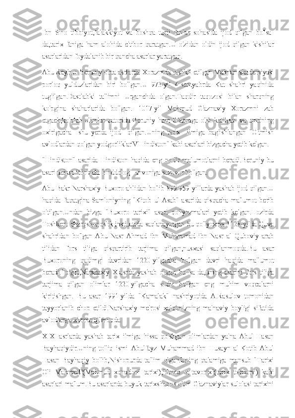 Ibn   Sino   tibbiyot,falakkiyot   va   boshqa   turli   fanlar   sohasida   ijod   qilgan   bo'lsa-
da,tarix   faniga   ham   alohida   e'tibor   qaratgan.U   o'zidan   oldin   ijod   qilgan   kishilar
asarlaridan foydalanib bir qancha asarlar yaratgan.
Abu Rayhon Beruniy o'rta asrlarda Xorazmda tashkil etilgan Ma'mun akademiyasi
porloq   yulduzlaridan   biri   bo'lgan.U   973-yil   4-sentyabrda   Kat   shahri   yaqinida
tug'ilgan.Dastlabki   ta'limni   Urganchda   olgan.Taqdir   taqozosi   bilan   sharqning
ko'pgina   shaharlarida   bo'lgan.   1017-yil   Mahmud   G'aznaviy   Xorazmni   zab
etgach,ko'plab   olimlar   qatorida   Beruniy   ham   G'aznaga   olib   ketilgan   va   umrining
oxirigacha     shu   yerda   ijod     qilgan.Uning   tarix     ilmiga   bag'ishlangan   "O'tmish
avlodlardan qolgan yodgorliklar'V'Hindiston" kabi asarlari bizgacha yetib kelgan.
"Hindiston"   asarida   Hindiston   haqida   eng   nodir   malumotlarni   beradi.Beruniy   bu
asari uchun "birinchi hinddolog" unvoniga sazovor bo'lgan.
Abu Bakr Narshaxiy Buxoro ahlidan bo'lib 899-959-yillarda yashab ijod qilgan.U
haqida   faqatgina   Sam'oniyning   "Kitob   ul-Asab"   asarida   qisqacha   ma'lumot   berib
o'tilgan.Undan   bizga   "Buxoro   tarixi"   asari   qo'lyozmalari   yetib   kelgan.Hozirda
Toshkent Sharqshunoslik institutida saqlanayotgan bu qo'lyozma 1128-yilda Quva
shahridan   bo'lgan   Abu   Nasr   Ahmad   ibn   Muhammad   ibn   Nasr   al   Quboviy   arab
tilidan   fors   tiliga   qisqartirib   tarjima   qilgan,nusxasi   saqlanmoqda.Bu   asar
Buxoroning   qadimgi   davridan   1220-yilgacha   bo'lgan   davri   haqida   ma'lumot
beradi.To'g'ri,Narshaxiy   X-asrda   yashab   o'tgan   bo'lsa-da,uning   asarini   fors   tiliga
tarjima   qilgan   olimlar   1220-yilgacha   sodir   bo'lgan   eng   muhim   voqealarni
kiritishgan.   Bu   asar   1991-yilda   "Kamalak"   nashriyotida   A.Rasulov   tomonidan
tayyorlanib   chop   etildi.Narshaxiy   me'rosi   xalqimizning   ma'naviy   boyligi   sifatida
avlodlarga xizmat qilmoqda.
X-XI-asrlarda   yashab   tarix   ilmiga   hissa   qo'shgan   olimlardan   ya'na   Abul   Hasan
Bayhaqiydir.Uning   to'liq   ismi   Abulfayz   Muhammad   ibn   Husayn   al-Kotib   Abul
Hasan   Bayhaqiy   bo'lib,Nishopurda   ta'lim   olgan.Uning   qalamiga   mansub   "Tarixi
Oli   Mahmud"(Mahmud   xonadoni   tarixi),"Jome   ut-tavorix"(tarix   to'plami)   kabi
asarlari ma'lum.Bu asarlarda buyuk tarixshunos olim G'aznaviylar sulolasi tarixini 