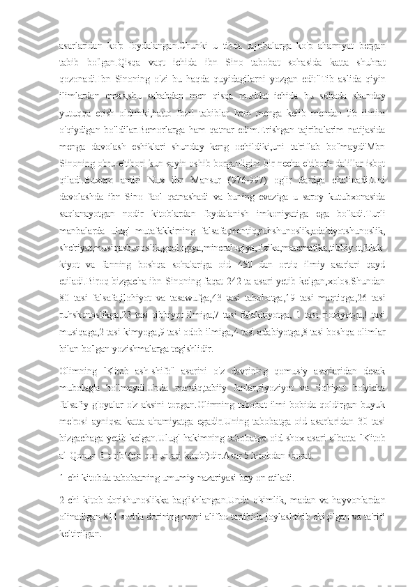 asarlaridan   ko'p   foydalangan.Chunki   u   tibda   tajribalarga   ko'p   ahamiyat   bergan
tabib   bo'lgan.Qisqa   vaqt   ichida   ibn   Sino   tabobat   sohasida   katta   shuhrat
qozonadi.Ibn   Sinoning   o'zi   bu   haqda   quyidagilarni   yozgan   edi:"Tib   aslida   qiyin
ilimlardan   emas,shu   sababdan   men   qisqa   muddat   ichida   bu   sohada   shunday
yutuqqa   erish   oldimki,hatto   fozil   tabiblar   ham   menga   kelib   mendan   tib   ilmini
o'qiydigan   bo'ldilar.Bemorlarga   ham   qatnar   edim.Erishgan   tajribalarim   natijasida
menga   davolash   eshiklari   shunday   keng   ochildiki,uni   ta'riflab   bo'lmaydi'Mbn
Sinoning obru-e'tibori kun sayin oshib borganligini bir necha e'tiborli dalillar isbot
qiladi.Buxoro   amiri   Nux   ibn   Mansur   (976-997)   og'ir   dardga   chalinadi.Uni
davolashda   ibn   Sino   faol   qatnashadi   va   buning   evaziga   u   saroy   kutubxonasida
saqlanayotgan   nodir   kitoblardan   foydalanish   imkoniyatiga   ega   bo'ladi.Turli
manbalarda   ulug'   mutafakkirning   falsafa,mantiq,ruhshunoslik,adabiyotshunoslik,
she'riyat,musiqashunoslik,geologiya,mineralogiya,fizika,matematika,tibbiyot,falak
kiyot   va   fanning   boshqa   sohalariga   oid   450   dan   ortiq   ilmiy   asarlari   qayd
etiladi.Biroq bizgacha ibn Sinoning faqat 242 ta asari yetib kelgan,xolos.Shundan
80   tasi   falsafa,ilohiyot   va   tasawufga,43   tasi   tabobatga,19   tasi   mantiqga,26   tasi
ruhshunoslikga,23   tasi   tibbiyot   ilmiga,7   tasi   falakkiyotga,   1   tasi   rioziyotga,!   tasi
musiqaga,2 tasi kimyoga,9 tasi odob ilmiga,4 tasi adabiyotga,8 tasi boshqa olimlar
bilan bo'lgan yozishmalarga tegishlidir.
Olimning   "Kitob   ash-shifo"   asarini   o'z   davrining   qomusiy   asarlaridan   desak
mubolag'a   bo'lmaydi.Unda   mantiq,tabiiy   fanlar,riyoziyot   va   ilohiyot   bo'yicha
falsafiy   g'oyalar   o'z   aksini   topgan.Olimning   tabobat   ilmi   bobida   qoldirgan   buyuk
me'rosi   ayniqsa   katta   ahamiyatga   egadir.Uning   tabobatga   oid   asarlaridan   30   tasi
bizgachaga   yetib   kelgan.Ulug'   hakimning   tabobatga   oid  shox   asari   albatta   "Kitob
al-Qonun fi-t-tib"(tib qonunlari kitobi)dir.Asar 5 kitobdan iborat.
1-chi kitobda tabobatning umumiy nazariyasi bay on etiladi.
2-chi   kitob   dorishunoslikka   bag'ishlangan.Unda   o'simlik,   madan   va   hayvonlardan
olinadigan 811 sodda dorining nomi alifbo tartibida joylashtirib chiqilgan va ta'rifi
keltirilgan. 