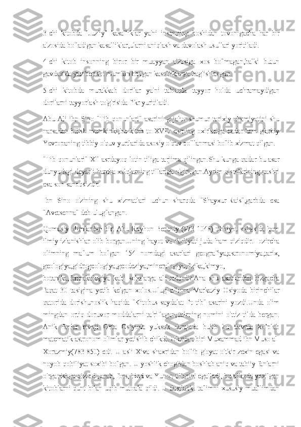 3-chi   kitobda   "Juz'iy"   kasalliklar   ya'ni   insonning   boshidan   tovonigacha   har   bir
a'zosida bo'ladigan kasalliklar,ularni aniqlash va davolash usullari yoritiladi.
4-chi   kitob   insonning   biror   bir   muayyan   a'zosiga   xos   bo'lmagan,balki   butun
gavdasida yuz berishi mumkin bo'lgan kasalliklarga bag'ishlangan.
5-chi   kitobda   murakkab   dorilar   ya'ni   tabiatda   tayyor   holda   uchramaydigan
dorilarni tayyorlash to'g'risida fikr yuritiladi.
Abu   Ali   ibn   Sino   "Tib   qonunlari"   asarining   jahonshumur   tarixiy   ahamiyatini   shu
narsadan bilish  mumkinki,bu kitob to XVIII-asrning oxirlariga qadar  ham  g'arbiy
Yevropaning tibbiy o'quv yurtlarida asosiy o'quv qo'llanmasi bo'lib xizmat qilgan.
"Tib qonunlari" Xll-asrdayoq lotin tiliga tarjima qilingan.Shu kunga qadar bu asar
dunyodagi deyarli barcha xalqlarning tillariga o'girilgan.Ayrim qismlarining nashri
esa son-sanoqsizdir.
Ibn   Sino   o'zining   shu   xizmatlari   uchun   sharqda   "Shayxur-Rais",garbda   esa
"Avetsenna" deb ulug'langan.
Qomusiy  olimlardan  biri   Abu Rayhon  Beruniy  (973-1048)  tibbiyot  sohasida  ham
ilmiy izlanishlar  olib borgan.Uning hayot  va faoliyati  juda ham  qiziqdir.Hozircha
olimning   ma'lum   bo'lgan   154   nomdagi   asarlari   geografiya,astronomiya,tarix,
geologiya,gidrogeologiya,geodeziya,mineralogiya,fizika,kimyo,
botanika,farmakalogiya   kabi   sohalarga   aloqadordir.Ana   shu   asarlardan   bizgacha
faqat   30   tasigina   yetib   kelgan   xolos.Ulug'   alloma   Markaziy   Osiyoda   birinchilar
qatorida   dorishunoslik   haqida   "Kitobus   saydalat   fit   tib"   asarini   yozdi.Unda   olim
mingdan   ortiq   doruvor   moddalarni   ta'riflagan,ualrning   nomini   o'ttiz   tilda   bergan.
Anik   fanlar   rivoji   O'rta   Osiyoda   yuksak   darajada   bulib   bu   davrda   ko’plab
matematik astronom olimlar yetishib chikdi. Ulardan biri Muxammad ibn Muso al-
Xorazmiy(783-850)   edi.   U   asli   Xiva   shaxridan   bo'lib   g'oyat   o'tkir   zexin   egasi   va
noyob qobiliyat soxibi bo'lgan. U yoshlik chog'idan boshlab aniq va tabiiy fanlarni
o'rganishga qiziqdi, arab, fors, hind va Yunon tillarini egalladi, bu tillarda yozilgan
kitoblarni  qunt bilan uqib mutoala qildi. U dastlabki  ta'limni xususiy muallimdan 