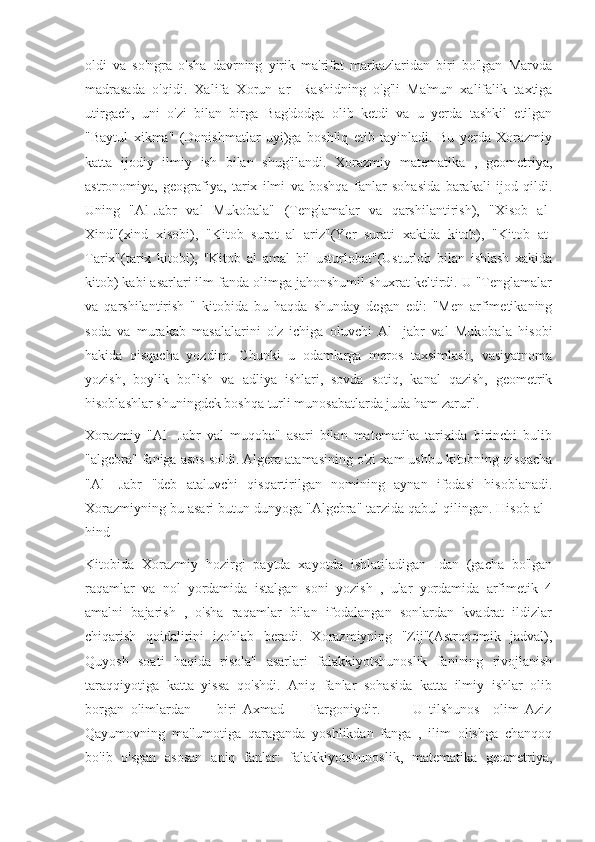 oldi   va   so'ngra   o'sha   davrning   yirik   ma'rifat   markazlaridan   biri   bo'lgan   Marvda
madrasada   o'qidi.   Xalifa   Xorun   ar-   Rashidning   o'g'li   Ma'mun   xalifalik   taxtiga
utirgach,   uni   o'zi   bilan   birga   Bag'dodga   olib   ketdi   va   u   yerda   tashkil   etilgan
"Baytul   xikma"   (Donishmatlar   uyi)ga   boshliq   etib   tayinladi.   Bu   yerda   Xorazmiy
katta   ijodiy   ilmiy   ish   bilan   shug'ilandi.   Xorazmiy   matematika   ,   geometriya,
astronomiya,   geografiya,   tarix   ilmi   va   boshqa   fanlar   sohasida   barakali   ijod   qildi.
Uning   "Al-Jabr   val   Mukobala"   (Tenglamalar   va   qarshilantirish),   "Xisob   al-
Xind"(xind   xisobi),   "Kitob   surat   al   ariz"(Yer   surati   xakida   kitob),   "Kitob   at-
Tarix"(tarix   kitobi),   "Kitob   al   amal   bil   usturlobat"(Usturlob   bilan   ishlash   xakida
kitob) kabi asarlari ilm fanda olimga jahonshumil shuxrat keltirdi. U "Tenglamalar
va   qarshilantirish   "   kitobida   bu   haqda   shunday   degan   edi:   "Men   arfimetikaning
soda   va   murakab   masalalarini   o'z   ichiga   oluvchi   Al-   jabr   val   Mukobala   hisobi
hakida   qisqacha   yozdim.   Chunki   u   odamlarga   meros   taxsimlash,   vasiyatnoma
yozish,   boylik   bo'lish   va   adliya   ishlari,   sovda   sotiq,   kanal   qazish,   geometrik
hisoblashlar shuningdek boshqa turli munosabatlarda juda ham zarur".
Xorazmiy   "Al-   Jabr   val   muqoba"   asari   bilan   matematika   tarixida   birinchi   bulib
"algebra" faniga asos soldi. Algera atamasining o'zi xam ushbu kitobning qisqacha
"Al-   Jabr   "deb   ataluvchi   qisqartirilgan   nomining   aynan   ifodasi   hisoblanadi.
Xorazmiyning bu asari butun dunyoga "Algebra" tarzida qabul qilingan. Hisob al -
hind
Kitobida   Xorazmiy   hozirgi   paytda   xayotda   ishlatiladigan   Idan   (gacha   bo'lgan
raqamlar   va   nol   yordamida   istalgan   soni   yozish   ,   ular   yordamida   arfimetik   4
amalni   bajarish   ,   o'sha   raqamlar   bilan   ifodalangan   sonlardan   kvadrat   ildizlar
chiqarish   qoidalirini   izohlab   beradi.   Xorazmiyning   "Zij"(Astronomik   jadval),
Quyosh   soati   haqida   risola"   asarlari   falakkiyotshunoslik   fanining   rivojlanish
taraqqiyotiga   katta   yissa   qo'shdi.   Aniq   fanlar   sohasida   katta   ilmiy   ishlar   olib
borgan   olimlardan         biri   Axmad         Fargoniydir.           U   tilshunos     olim   Aziz
Qayumovning   ma'lumotiga   qaraganda   yoshlikdan   fanga   ,   ilim   olishga   chanqoq
bo'ib   o'sgan   asosan   aniq   fanlar:   falakkiyotshunoslik,   matematika   geometriya, 