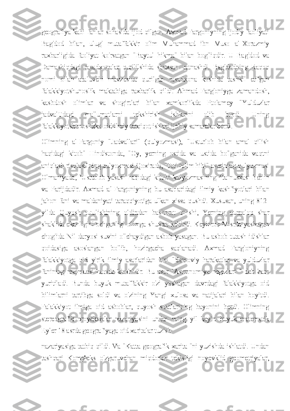 geografiya   kabi   fanlar   sohasida   ijod   qilgan.   Axmad   Fargoniyning   ijodiy   faoliyati
Bag'dod   bilan,   ulug'   mutaffakkir   olim   Muhammad   ibn   Muso   al-Xorazmiy
raxbarligida   faoliyat   ko'rsatgan   "Baytul   hikma"   bilan   bog'liqdir.   U   Bag'dod   va
Damashiqdagi   rasadxonalar   qurililshida   shaxsan   qatnashdi.   Bag'dodning   Raqoq
nomi   bilan   ataluvchi   mavzesida   qurilgan   rasadxona   koshida   tashkil   etilgan
falakkiyotshunoslik   maktabiga   raxbarlik   qildi.   Ahmad   Farg'oniyga   zamandosh,
kasbdosh   olimlar   va   shogirtlari   bilan   xamkorlikda   Ptolamey   "Yulduzlar
jadvalTdagi   ma'lumotlarni   tekshirish   ishlarini   olib   bordi.   Uning
falakkiyotshunoslikka oid ilmiy tatqiqot ishlari ijobiy samaralar berdi.
Olimning   al-Fargoniy   "Jadvallari"   (qulyozmasi),   "Usturlob   bilan   amal   qilish
haqidagi   kitob"   Hindistonda,   "Oy,   yerning   ostida   va   ustida   bo'lganida   vaqtni
aniqlash risolasi"ning qulyozmasi Qoxirada, "Etti iqlim hibi" asarining qulyozmasi
Olmaniyada, "Usturlob yasash haqidagi kitob" kulyozmasining 4ta nusxasi Berlin
va   Parijdadir.   Axmad   al-Fargoniyning   bu   asarlaridagi   ilmiy   kashfiyotlari   bilan
jahon   fani   va   ma'daniyati   taraqqiyotiga   ulkan   xissa   qushdi.   Xususan,   uning   812-
yilda   Quyosh   tutulishining   oldindan   bashorat   qilishi,   Yerning   dumaloq   shar
shaklida ekanligini ochganligi olimga shuxrat keltirdi. Keyinroq Misrda yashagan
chog'ida   Nil   daryosi   suvini   o'lchaydigan   asbob   yasagan.   Bu   asbob   tutash   idishlar
qoidasiga   asoslangan   bo'lib,   hozirgacha   saqlanadi.   Axmad   Farg'oniyning
falakkiyotga   oid   yirik   ilmiy   asarlaridan   biri   "Samoviy   harakatlar   va   yulduzlar
fanining   majmuasi   haqida   kitob"dir.   Bu   asar   "Astronomiya   negizlari   "   deb   ham
yuritiladi.   Bunda   buyuk   mutaffakkir   o'zi   yashagan   davrdagi   falakkiyotga   oid
bilimlarni   tartibga   soldi   va   o'zining   Yangi   xulosa   va   natijalari   bilan   boyitdi.
Falakkiyot   ilmiga   oid   asboblar,   quyosh   soatlarining   bayonini   berdi.   Olimning
stereografik   proyeksialar   nazariyasini   undan   ming   yil   keyin   buyuk   matematik
Eyler 18 asrda geografiyaga oid xaritalar tuzish
nazariyasiga   tatbiq  qildi.  Va  "Katta   geografik  xarita  "ni  yuzishda   ishlatdi.  Undan
tashqari   Kompleks   o'zgaruvchan   miqdorlar   tekisligi   noyevklid   geometriyalar, 