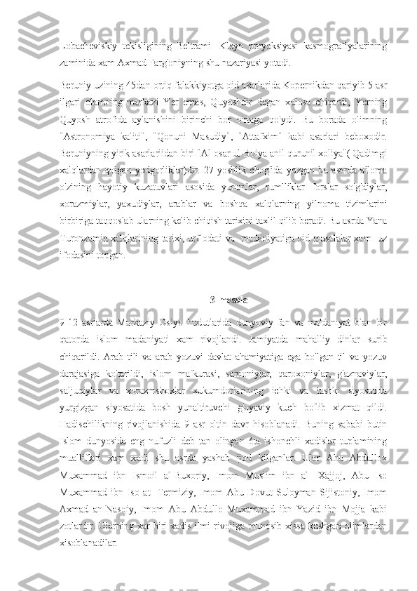 Lobacheviskiy   tekisligining   Beltrami-   Kleyn   proyeksiyasi   kasmografiyalarining
zaminida xam Axmad Farg'oniyning shu nazariyasi yotadi.
Beruniy uzining 45dan ortiq falakkiyotga oid asarlarida Kopernikdan qariyib 5 asr
ilgari   olamning   markazi   Yer   emas,   Quyoshdir   degan   xulosa   chiqardi,   Yerning
Quyosh   atrofida   aylanishini   birinchi   bor   o'rtaga   qo'ydi.   Bu   borada   olimning
"Astronomiya   kaliti",   "Qonuni   Masudiy",   "Attafxim"   kabi   asarlari   beboxodir.
Beruniyning yirik asarlariidan biri "Al-osar ul-Boiya anil qurunil xoliya"( Qadimgi
xalqlardan   qolgan   yodgorliklar)dir.   27   yoshlik   chog'ida   yozgan   bu   asarda   alloma
o'zining   hayotiy   kuzatuvlari   asosida   yunonlar,   rumlliklar   forslar   so'g'diylar,
xorazmiylar,   yaxudiylar,   arablar   va   boshqa   xalqlarning   yilnoma   tizimlarini
birbiriga taqqoslab ularning kelib chiqish tarixini taxlil qilib beradi. Bu asrda Yana
Turonzamin xalqlarining tarixi, urf-odati va   madaniyatiga oid masalalar  xam   uz
ifodasini topgan.
3-masala
9-12   asrlarda   Markaziy   Osiyo   hudutlarida   dunyoviy   fan   va   ma'daniyat   blan   bir
qatorda   islom   madaniyati   xam   rivojlandi.   Jamiyatda   mahalliy   dinlar   surib
chiqarildi.   Arab   tili   va   arab   yozuvi   davlat   ahamiyatiga   ega   bo'lgan   til   va   yozuv
darajasiga   ko'tarildi,   islom   mafkurasi,   samoniylar,   qaroxoniylar,   g'aznaviylar,
saljuqiylar   va   xorazmshoxlar   xukumdorlarining   ichki   va   tashki   siyosatida
yurgizgan   siyosatida   bosh   yunaltiruvchi   g'oyaviy   kuch   bo'lib   xizmat   qildi.
Hadischilikning   rivojlanishida   9   asr   oltin   davr   hisoblanadi.   Buning   sababi   butin
Islom   dunyosida   eng   nufuzli   deb   tan   olingan   6ta   ishonchli   xadislar   tuplamining
mualliflari   xam   xudi   shu   asrda   yashab   ijod   kilganlar.   Ular   Abu   Abdullox
Muxammad   ibn   Ismoil   al-Buxoriy,   Imom   Muslim   ibn   al-   Xajjoj,   Abu   Iso
Muxammad   ibn   Iso   at-   Termiziy,   Imom   Abu   Dovut   Suloyman   Sijistoniy,   Imom
Axmad   an-Nasoiy,   Imom   Abu   Abdullo   Muxammad   ibn   Yazid   ibn   Mojja   kabi
zotlardir.   Ularning   xar   biri   xadis   ilmi   rivojiga   munosib   xissa   kushgan   olimlardan
xisoblanadilar. 