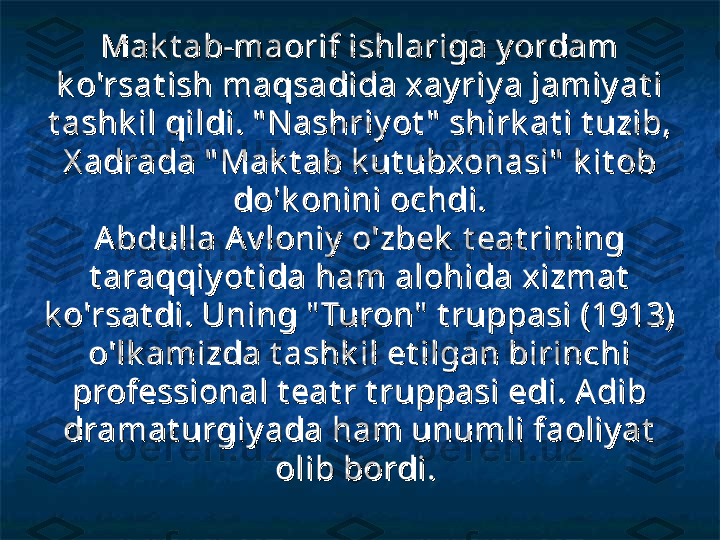 Mak t ab-maorif ishlariga y ordam Mak t ab-maorif ishlariga y ordam 
k o'rsat ish maqsadida xay riy a jamiy at i k o'rsat ish maqsadida xay riy a jamiy at i 
t ashk il qildi. " N ashriy ot "  shirk at i t uzib, t ashk il qildi. " N ashriy ot "  shirk at i t uzib, 
X adrada " Mak t ab k ut ubxonasi"  k it ob X adrada " Mak t ab k ut ubxonasi"  k it ob 
do'k onini ochdi.do'k onini ochdi.
A bdulla A v loniy  o'zbek  t eat rining A bdulla A v loniy  o'zbek  t eat rining 
t araqqiy ot ida ham alohida xizmat  t araqqiy ot ida ham alohida xizmat  
k o'rsat di. Uning " Turon"  t ruppasi (1913) k o'rsat di. Uning " Turon"  t ruppasi (1913) 
o'lk amizda t ashk il et ilgan birinchi o'lk amizda t ashk il et ilgan birinchi 
professional t eat r t ruppasi edi. A dib professional t eat r t ruppasi edi. A dib 
dramat urgiy ada ham unumli faoliy at  dramat urgiy ada ham unumli faoliy at  
olib bordi.olib bordi.
   