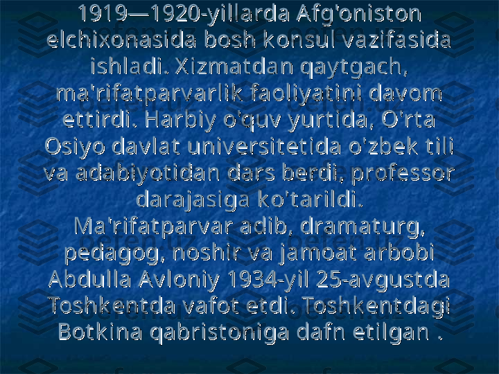 1919—1920-y illarda Afg'onist on 1919—1920-y illarda Afg'onist on 
elchixonasida bosh k onsul v azifasida elchixonasida bosh k onsul v azifasida 
ishladi. X izmat dan qay t gach, ishladi. X izmat dan qay t gach, 
ma'rifat parv arlik  faoliy at ini dav om ma'rifat parv arlik  faoliy at ini dav om 
et t irdi. Harbiy  o'quv  y urt ida, O'rt a et t irdi. Harbiy  o'quv  y urt ida, O'rt a 
Osiy o dav lat  univ ersit et ida o'zbek  t ili Osiy o dav lat  univ ersit et ida o'zbek  t ili 
v a adabiy ot idan dars berdi, professor v a adabiy ot idan dars berdi, professor 
darajasiga k o't arildi.darajasiga k o't arildi.
Ma'rifat parv ar adib, dramat urg, Ma'rifat parv ar adib, dramat urg, 
pedagog, noshir v a jamoat  arbobi pedagog, noshir v a jamoat  arbobi 
A bdulla Av loniy  1934-y il 25-av gust da A bdulla Av loniy  1934-y il 25-av gust da 
Toshk ent da v afot  et di. Toshk ent dagi Toshk ent da v afot  et di. Toshk ent dagi 
Bot k ina qabrist oniga dafn et ilganBot k ina qabrist oniga dafn et ilgan
  
.. 