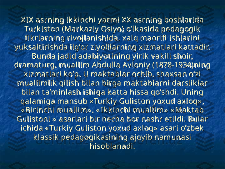 X I X  asrning ik k inchi y armi X X  asrning boshlarida X I X  asrning ik k inchi y armi X X  asrning boshlarida 
Turk ist on (Mark aziy  Osiy o) o’lk asida pedagogik  Turk ist on (Mark aziy  Osiy o) o’lk asida pedagogik  
fi k rlarning riv ojlanishida, xalq maorifi  ishlarini fi k rlarning riv ojlanishida, xalq maorifi  ishlarini 
y uk salt irishda ilg’or ziy olilarning xizmat lari k at t adir. y uk salt irishda ilg’or ziy olilarning xizmat lari k at t adir. 
Bunda jadid adabiy ot ining y irik  v ak ili shoir, Bunda jadid adabiy ot ining y irik  v ak ili shoir, 
dramat urg, muallim Abdulla A v loniy  (1878-1934)ning dramat urg, muallim Abdulla A v loniy  (1878-1934)ning 
xizmat lari k o’p. U mak t ablar ochib, shaxsan o’zi xizmat lari k o’p. U mak t ablar ochib, shaxsan o’zi 
muallimlik  qilish bilan birga mak t ablarni darslik lar muallimlik  qilish bilan birga mak t ablarni darslik lar 
bilan t a’minlash ishiga k at t a hissa qo’shdi. Uning bilan t a’minlash ishiga k at t a hissa qo’shdi. Uning 
qalamiga mansub « Turk iy  Gulist on y oxud axloq» , qalamiga mansub « Turk iy  Gulist on y oxud axloq» , 
« Birinchi muallim» , « I k k inchi muallim»  « Mak t ab « Birinchi muallim» , « I k k inchi muallim»  « Mak t ab 
Gulist oni »  asarlari bir necha bor nashr et ildi. Bular Gulist oni »  asarlari bir necha bor nashr et ildi. Bular 
ichida « Turk iy  Gulist on y oxud axloq»  asari o’zbek  ichida « Turk iy  Gulist on y oxud axloq»  asari o’zbek  
k lassik  pedagogik asining ajoy ib namunasi k lassik  pedagogik asining ajoy ib namunasi 
hisoblanadi.hisoblanadi. 