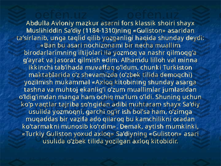 Abdull a Av loniy  mazk ur asarni fors k l assik  shoiri shay x Abdull a Av loniy  mazk ur asarni fors k l assik  shoiri shay x 
Muslihiddin Sa’diy  (1184-1310)ning « Gulist on»  asaridan Muslihiddin Sa’diy  (1184-1310)ning « Gulist on»  asaridan 
t a’sirl anib, unga t aqli d qilib y ozganligi haqida shunday  dey di: t a’sirl anib, unga t aqli d qilib y ozganligi haqida shunday  dey di: 
« Ban bu asari nochizonami  bir necha muall im « Ban bu asari nochizonami  bir necha muall im 
birodarlarimning ilt ij olari ila y ozmoq v a nashr qil moqg’a birodarlarimning ilt ij olari ila y ozmoq v a nashr qil moqg’a 
g’ay rat  v a j asorat  qilmish edi m. Alhamdu lill oh v al mi nna g’ay rat  v a j asorat  qilmish edi m. Alhamdu lill oh v al mi nna 
ik k i nchi t ab’i hada muv aff aq o’ldum, chunk i Turk ist on ik k i nchi t ab’i hada muv aff aq o’ldum, chunk i Turk ist on 
mak t ablarida o’z shev amizda (o’zbek  t il ida demoqchi) mak t ablarida o’z shev amizda (o’zbek  t il ida demoqchi) 
y ozil mi sh muk ammal  « Axloq k it obining shunday  asarga y ozil mi sh muk ammal  « Axloq k it obining shunday  asarga 
t ashna v a muht oj  ek anlig’i o’zum muallimlar j uml asi dan t ashna v a muht oj  ek anlig’i o’zum muallimlar j uml asi dan 
o’ldig’i mdan manga ham ochiq ma’lum o’ldi. Shuning uchun o’ldig’i mdan manga ham ochiq ma’lum o’ldi. Shuning uchun 
k o’p v aqt lar t ajriba so’ngidan adi bi muht aram shay x Sa’di y  k o’p v aqt lar t ajriba so’ngidan adi bi muht aram shay x Sa’di y  
usuli da y ozmoqni, garchi og’ir ish bol’sa ham, o’zimga usuli da y ozmoqni, garchi og’ir ish bol’sa ham, o’zimga 
muqaddas bir v azi fa ado qilaroq bu k amchi lik ni oradan muqaddas bir v azi fa ado qilaroq bu k amchi lik ni oradan 
k o’t armak ni munosi b k o’rdi m» . Demak , ay t i sh mumk ink i, k o’t armak ni munosi b k o’rdi m» . Demak , ay t i sh mumk ink i, 
« Turk iy  Gulist on y ox ud axloq»  Sa’diy ning « Gulist on»  asari « Turk iy  Gulist on y ox ud axloq»  Sa’diy ning « Gulist on»  asari 
usul ida o’zbek  t i lida y ozilgan ax loq k it obidir.usul ida o’zbek  t i lida y ozilgan ax loq k it obidir. 