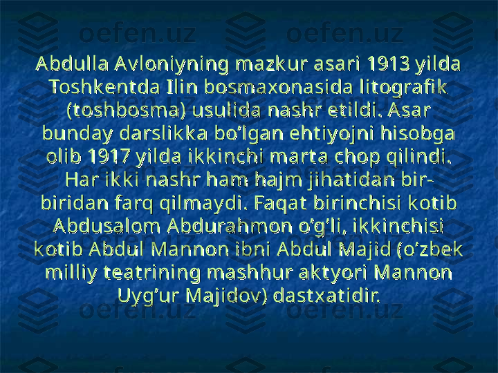 Abdulla A v loniy ning mazk ur asari 1913 y ilda Abdulla A v loniy ning mazk ur asari 1913 y ilda 
Toshk ent da Ilin bosmaxonasida lit ografi k  Toshk ent da Ilin bosmaxonasida lit ografi k  
(t oshbosma) usulida nashr et ildi. A sar (t oshbosma) usulida nashr et ildi. A sar 
bunday  darslik k a bo’lgan eht iy ojni hisobga bunday  darslik k a bo’lgan eht iy ojni hisobga 
olib 1917 y ilda ik k inchi mart a chop qilindi. olib 1917 y ilda ik k inchi mart a chop qilindi. 
Har ik k i nashr ham hajm jihat idan bir-Har ik k i nashr ham hajm jihat idan bir-
biridan farq qilmay di. Faqat  birinchisi k ot ib biridan farq qilmay di. Faqat  birinchisi k ot ib 
Abdusalom Abdurahmon o’g’li, ik k inchisi Abdusalom Abdurahmon o’g’li, ik k inchisi 
k ot ib Abdul Mannon ibni Abdul Majid (o’zbek  k ot ib Abdul Mannon ibni Abdul Majid (o’zbek  
milliy  t eat rining mashhur ak t y ori Mannon milliy  t eat rining mashhur ak t y ori Mannon 
Uy g’ur Majidov ) dast x at idir.Uy g’ur Majidov ) dast x at idir. 