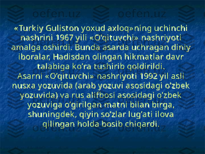 « Turk iy  Gulist on y oxud axloq» ning uchinchi « Turk iy  Gulist on y oxud axloq» ning uchinchi 
nashrini 1967 y ili « O’qit uv chi»  nashriy ot i nashrini 1967 y ili « O’qit uv chi»  nashriy ot i 
amalga oshirdi. Bunda asarda uchragan diniy  amalga oshirdi. Bunda asarda uchragan diniy  
iboralar, Hadisdan olingan hik mat lar dav r iboralar, Hadisdan olingan hik mat lar dav r 
t alabiga k o’ra t ushirib qoldirildi.t alabiga k o’ra t ushirib qoldirildi.
Asarni « O’qit uv chi»  nashriy ot i 1992 y il asli Asarni « O’qit uv chi»  nashriy ot i 1992 y il asli 
nusxa y ozuv ida (arab y ozuv i asosidagi o’zbek  nusxa y ozuv ida (arab y ozuv i asosidagi o’zbek  
y ozuv ida) v a rus alifbosi asosidagi o’zbek  y ozuv ida) v a rus alifbosi asosidagi o’zbek  
y ozuv iga o’girilgan mat ni bilan birga, y ozuv iga o’girilgan mat ni bilan birga, 
shuningdek , qiy in so’zlar lug’at i ilov a shuningdek , qiy in so’zlar lug’at i ilov a 
qilingan holda bosib chiqardi.qilingan holda bosib chiqardi. 